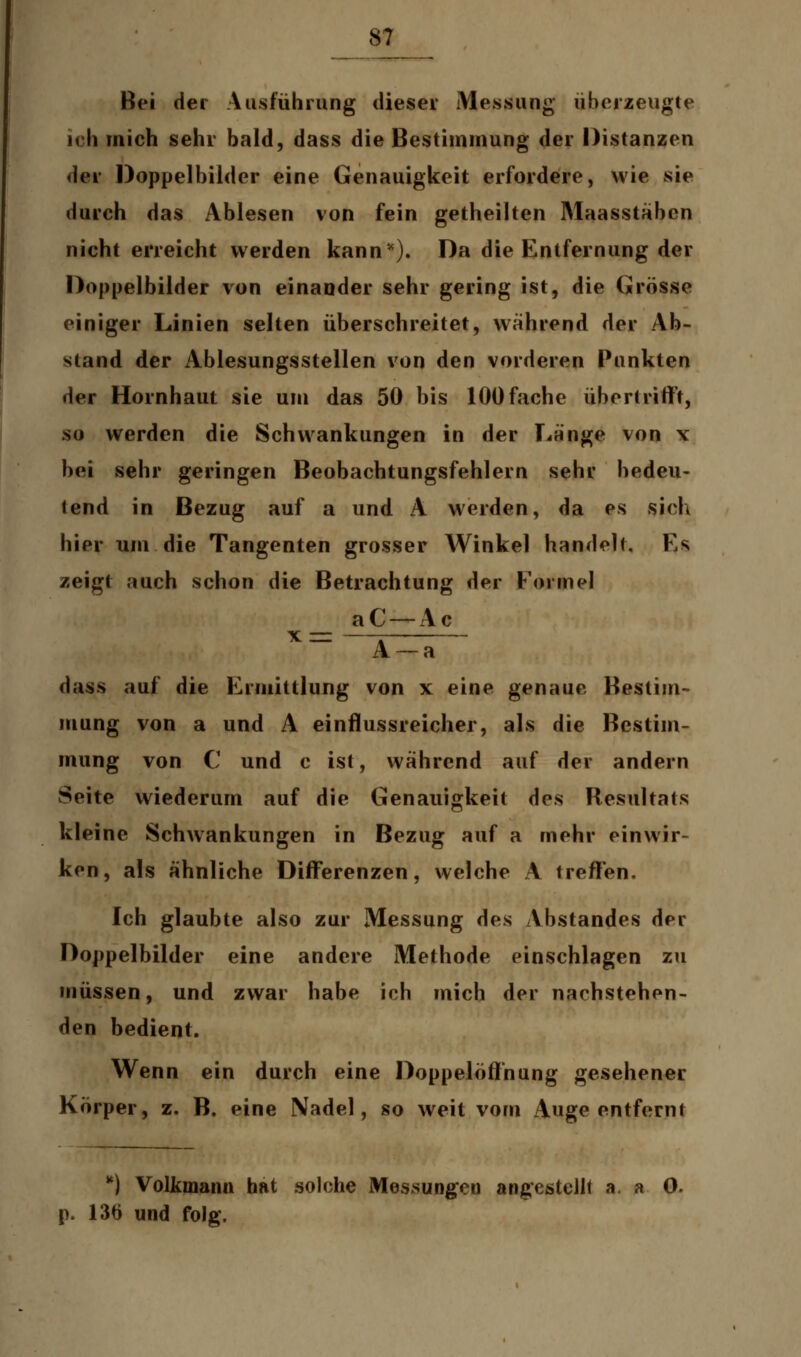 Bei der Ausführung dieser Messung überzeugte ich mich sehr bald, dass die Bestimmung der Distanzen der Doppelbilder eine Genauigkeit erfordere, wie sie durch das Ablesen von fein getheilten Maasstäben nicht erreicht werden kann*). Da die Entfernung der Doppelbilder von einander sehr gering ist, die Grösse einiger Linien selten überschreitet, während der Ab- stand der Ablesungsstellen von den vorderen Punkten der Hornhaut sie um das 50 bis 100 fache übertrifft, so werden die Schwankungen in der Länge von x bei sehr geringen Beobachtungsfehlern sehr bedeu- tend in Bezug auf a und A werden, da es sich hier um die Tangenten grosser Winkel handelt. Es zeigt auch schon die Betrachtung der Formel aC-Ac x_- — A —a dass auf die Ermittlung von x eine genaue Bestim- mung von a und A einflussreicher, als die Bestim- mung von C und c ist, während auf der andern Seite wiederum auf die Genauigkeit des Resultats kleine Schwankungen in Bezug auf a mehr einwir- ken, als ähnliche Differenzen, welche A treffen. Ich glaubte also zur Messung des Abstandes der Doppelbilder eine andere Methode einschlagen zu müssen, und zwar habe ich mich der nachstehen- den bedient. Wenn ein durch eine Doppelöffnung gesehener Körper, z. B. eine Nadel, so weit vom Auge entfernt *) Volkmann hat solche Messungen angestellt a. a 0. p. 136 und folg*.