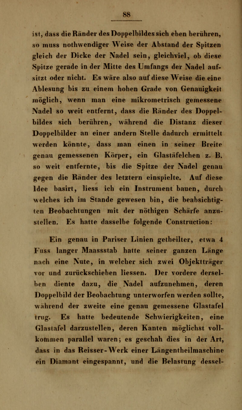 ist, dass die Ränder des Doppelbildes sich eben berühren, so muss nothwendiger Weise der Abstand der Spitzen gleich der Dicke der Nadel sein, gleichviel, ob diese Spitze gerade in der Mitte des Umfangs der Nadel auf- sitzt oder nicht. Es wäre also auf diese Weise die eine Ablesung bis zu einem hohen Grade von Genauigkeit möglich, wenn man eine mikrometrisch gemessene Nadel so weit entfernt, dass die Ränder des Doppcl- bildes sich berühren, während die Distanz dieser Doppelbilder an einer andern Stelle dadurch ermittelt werden könnte, dass man einen in seiner Breite genau gemessenen Körper, ein Glastäfelchen z. B. so weit entfernte, bis die Spitze der Nadel genau gegen die Ränder des letztern einspielte. Auf diese Idee basirt, Hess ich ein Instrument bauen, durch welches ich im Stande gewesen bin, die beabsichtig- ten Beobachtungen mit der nöthigen Schärfe anzu- stellen. Es hatte dasselbe folgende Construction: Ein genau in Pariser Linien getheilter, etwa 4 Fuss langer Maassstab hatte seiner ganzen Länge nach eine Nute, in welcher sich zwei Objektträger vor und zurückschieben Hessen. Der vordere dersel- ben diente dazu, die Nadel aufzunehmen, deren Doppelbild der Beobachtung unterworfen werden sollte, während der zweite eine genau gemessene Glastafel trug. Es hatte bedeutende Schwierigkeiten, eine Glastafel darzustellen, deren Kanten möglichst voll- kommen parallel waren; es geschah dies in der Art, dass in das Reisser-Werk einer Längentheilmaschine ein Diamant eingespannt, und die Belastung dessel-