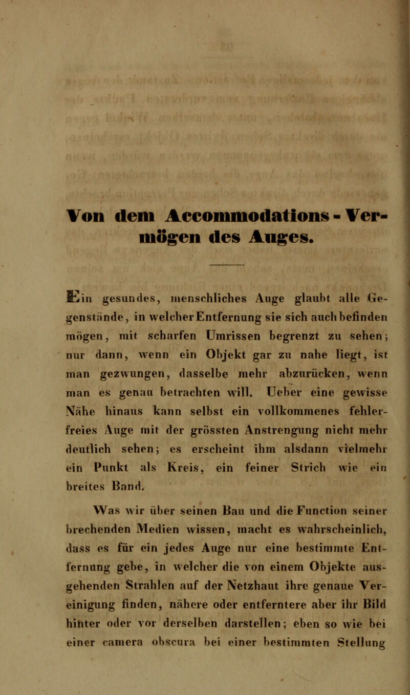 Von dem Acconiniodations - Ver- mögen des Auges. &in gesundes, menschliches Auge glaubt alle Ge- genstände, in welcher Entfernung sie sich auch befinden mögen, mit scharfen Umrissen begrenzt zu sehen; nur dann, wenn ein Objekt gar zu nahe Hegt, ist man gezwungen, dasselbe mehr abzurücken, wenn man es genau betrachten will. Ueber eine gewisse Nahe hinaus kann selbst ein vollkommenes fehler- freies Auge mit der grössten Anstrengung nicht mehr deutlich sehen; es erscheint ihm alsdann vielmehr ein Punkt als Kreis, ein feiner Strich wie ein breites Band. Was wir über seinen Bau und die Function seiner brechenden Medien wissen, macht es wahrscheinlich, dass es für ein jedes Auge nur eine bestimmte Ent- fernung gebe, in welcher die von einem Objekte aus- gehenden Strahlen auf der Netzhaut ihre genaue Ver- einigung finden, nähere oder entferntere aber ihr Bild hinter oder vor derselben darstellen; eben so wie bei einer camera obscura bei einer bestimmten Stellung