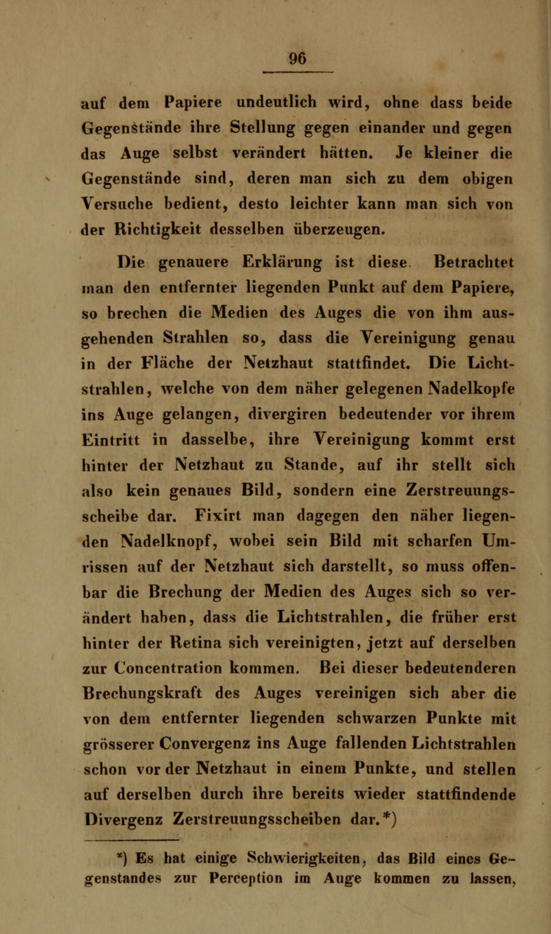 auf dem Papiere undeutlich wird, ohne dass beide Gegenstände ihre Stellung gegen einander und gegen das Auge selbst verändert hätten. Je kleiner die Gegenstände sind, deren man sich zu dem obigen Versuche bedient, desto leichter kann man sich von der Richtigkeit desselben überzeugen. Die genauere Erklärung ist diese Betrachtet man den entfernter liegenden Punkt auf dem Papiere, so brechen die Medien des Auges die von ihm aus- gehenden Strahlen so, dass die Vereinigung genau in der Fläche der Netzhaut stattfindet. Die Licht- strahlen, welche von dem näher gelegenen Nadelkopfe ins Auge gelangen, divergiren bedeutender vor ihrem Eintritt in dasselbe, ihre Vereinigung kommt erst hinter der Netzhaut zu Stande, auf ihr stellt sich also kein genaues Bild, sondern eine Zerstreuungs- scheibe dar. Fixirt man dagegen den näher liegen- den Nadelknopf, wobei sein Bild mit scharfen Um- rissen auf der Netzhaut sich darstellt, so muss offen- bar die Brechung der Medien des Auges sich so ver- ändert haben, dass die Lichtstrahlen, die früher erst hinter der Retina sich vereinigten, jetzt auf derselben zur Concentration kommen. Bei dieser bedeutenderen Brechungskraft des Auges vereinigen sich aber die von dem entfernter liegenden schwarzen Punkte mit grösserer Convergenz ins Auge fallenden Lichtstrahlen schon vor der Netzhaut in einem Punkte, und stellen auf derselben durch ihre bereits wieder stattfindende Divergenz Zerstreuungsscheiben dar.*) *) Es hat einige Schwierigkeiten, das Bild eines Ge- genstandes zur Perception im Auge kommen zu lassen,