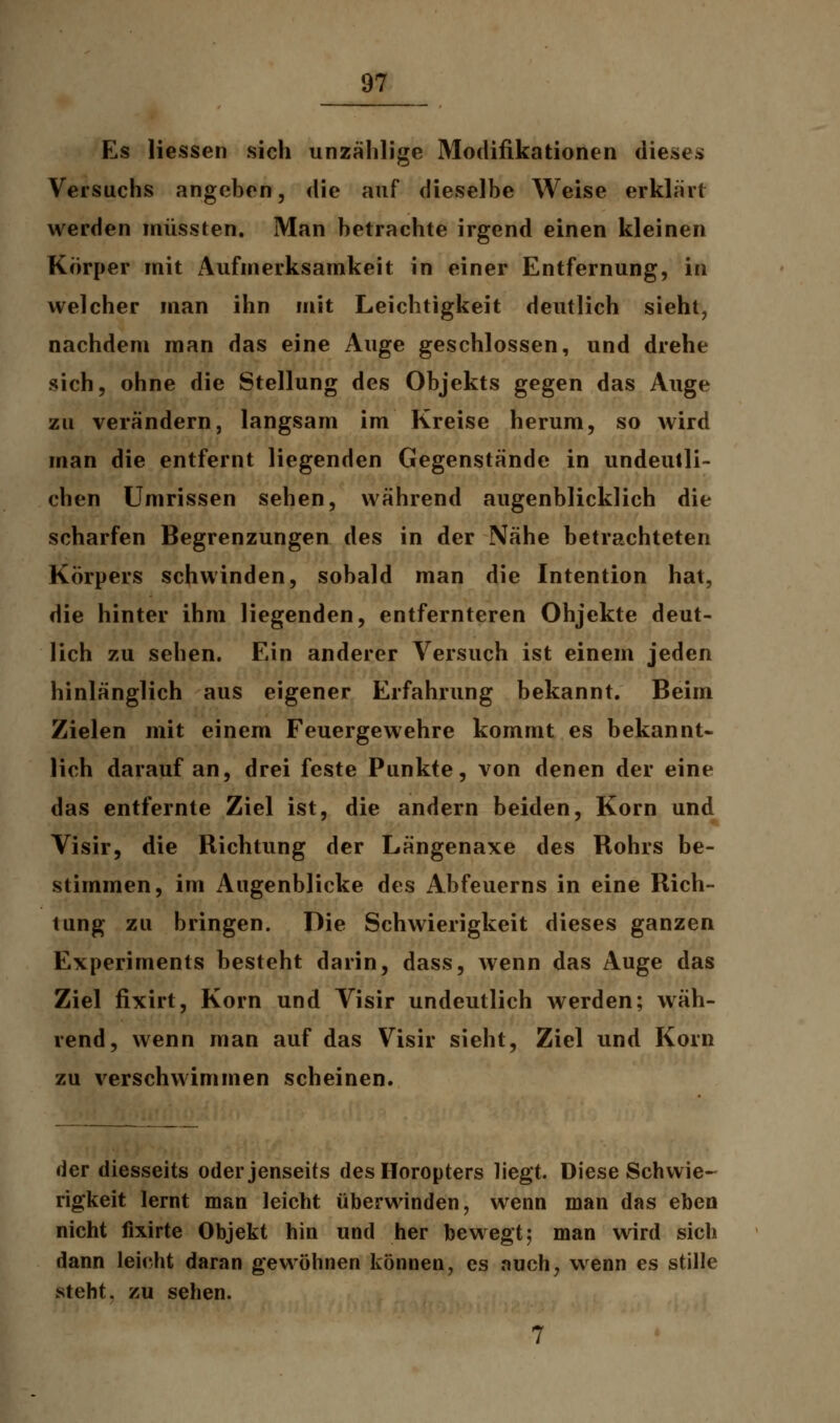 Es Hessen sich unzählige Modifikationen dieses Versuchs angeben, die auf dieselbe Weise erklärt werden müssten. Man betrachte irgend einen kleinen Körper mit Aufmerksamkeit in einer Entfernung, in welcher man ihn mit Leichtigkeit deutlich sieht, nachdem man das eine Auge geschlossen, und drehe sich, ohne die Stellung des Objekts gegen das Auge zu verändern, langsam im Kreise herum, so wird man die entfernt liegenden Gegenstände in undeutli- chen Umrissen sehen, während augenblicklich die scharfen Begrenzungen des in der Nähe betrachteten Körpers schwinden, sobald man die Intention hat, die hinter ihm liegenden, entfernteren Ohjekte deut- lich zu sehen. Ein anderer Versuch ist einem jeden hinlänglich aus eigener Erfahrung bekannt. Beim Zielen mit einem Feuergewehre kommt es bekannt- lich darauf an, drei feste Punkte, von denen der eine das entfernte Ziel ist, die andern beiden, Korn und Visir, die Richtung der Längenaxe des Rohrs be- stimmen, im Augenblicke des Abfeuerns in eine Rich- tung zu bringen. Die Schwierigkeit dieses ganzen Experiments besteht darin, dass, wenn das Auge das Ziel fixirt, Korn und Visir undeutlich werden; wäh- rend, wenn man auf das Visir sieht, Ziel und Korn zu verschwimmen scheinen. der diesseits oder jenseits des Horopters liegt. Diese Schwie- rigkeit lernt man leicht überwinden, wenn man das eben nicht fixirte Objekt hin und her bewegt; man wird sich dann leicht daran gewöhnen können, es auch, wenn es stille steht, zu sehen.