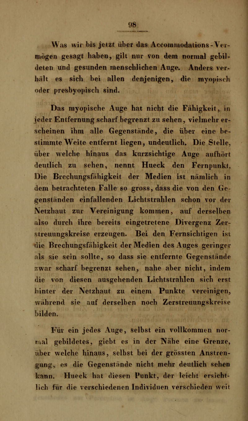 Was wir bis jetzt über das Accommodations-Ver- mögen gesagt haben, gilt nur von dem normal gebil- deten und gesunden menschlichen Auge. Anders ver- hält es sich bei allen denjenigen, die myopisch oder presbyopisch sind. Das myopische Auge hat nicht die Fähigkeit, in jeder Entfernung scharf begrenzt zu sehen, vielmehr er- scheinen ihm alle Gegenstände, die über eine be- stimmte Weite entfernt liegen, undeutlich. Die Stelle, über welche hinaus das kurzsichtige Auge aufhört deutlich zu sehen, nennt Hueck den Fernpunkf. Die Brechungsfähigkeit der Medien ist nämlich in dem betrachteten Falle so gross, dass die von den Ge- genständen einfallenden Lichtstrahlen schon vor der Netzhaut zur Vereinigung kommen, auf derselben also durch ihre bereits eingetretene Divergenz Zer- streuungskreise erzeugen. Bei den Fernsichtigen ist die Brechungsfähigkeit der Medien des Auges geringer als sie sein sollte, so dass sie entfernte Gegenstände zwar scharf begrenzt sehen, nahe aber nicht, indem die von diesen ausgehenden Lichtstrahlen sich erst hinter der Netzhaut zu einem Punkte vereinigen, während sie auf derselben noch Zerstreuungskreise bilden. Für ein jedes Auge, selbst ein vollkommen nor- mal gebildetes, giebt es in der Nähe eine Grenze, über welche hinaus, selbst bei der grössten Anstren- gung, es die Gegenstände nicht mehr deutlich sehen kann. Hueck hat diesen Punkt, der leicht ersicht- lich für die verschiedenen Individuen verschieden weit