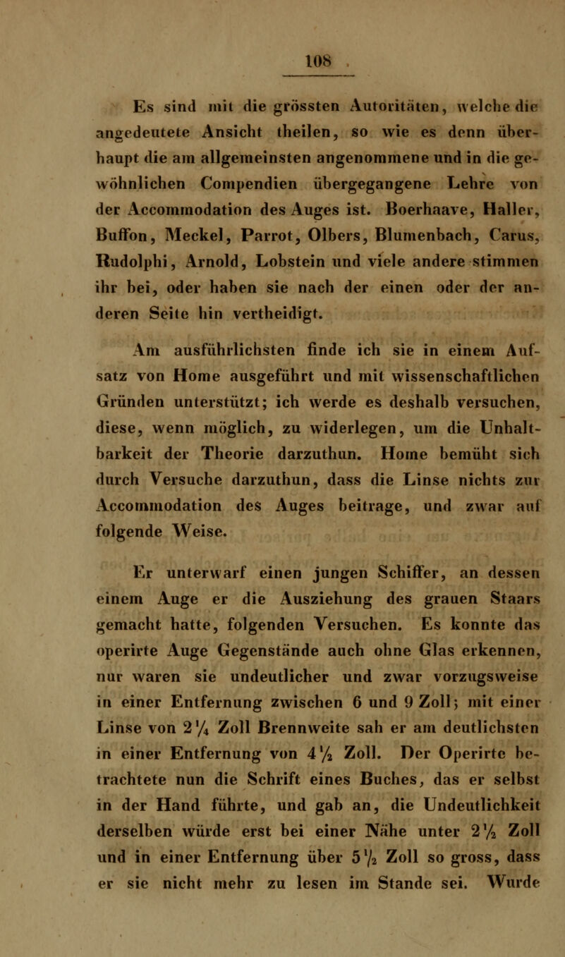 Es sind mit die grössten Autoritäten, welche die angedeutete Ansicht theilen, so wie es denn über- haupt die am allgemeinsten angenommene und in die ge- wöhnlichen Compendien übergegangene Lehre von der Accommodation des Auges ist. Boerhaave, Haller, Buffbn, Meckel, Parrot, Olbers, Blumenbach, Carus, Rudolphi, Arnold, Lobstein und viele andere stimmen ihr bei, oder haben sie nach der einen oder der an- deren Seite hin vertheidigt. Am ausführlichsten finde ich sie in einem Auf- satz von Home ausgeführt und mit wissenschaftlichen Gründen unterstützt; ich werde es deshalb versuchen, diese, wenn möglich, zu widerlegen, um die Unnah- barkeit der Theorie darzuthun. Home bemüht sich durch Versuche darzuthun, dass die Linse nichts zur Accommodation des Auges beitrage, und zwar auf folgende Weise. Er unterwarf einen jungen Schiffer, an dessen einem Auge er die Ausziehung des grauen Staars gemacht hatte, folgenden Versuchen. Es konnte das operirte Auge Gegenstände auch ohne Glas erkennen, nur waren sie undeutlicher und zwar vorzugsweise in einer Entfernung zwischen 6 und 9 Zoll 5 mit einer Linse von 2'/4 Zoll Brennweite sah er am deutlichsten in einer Entfernung von 4y2 Zoll. Der Operirte be- trachtete nun die Schrift eines Buches, das er selbst in der Hand führte, und gab an, die Undeutlichkeit derselben würde erst bei einer Nähe unter 2'/2 Zoll und in einer Entfernung über 5l/2 Zoll so gross, dass er sie nicht mehr zu lesen im Stande sei. Wurde