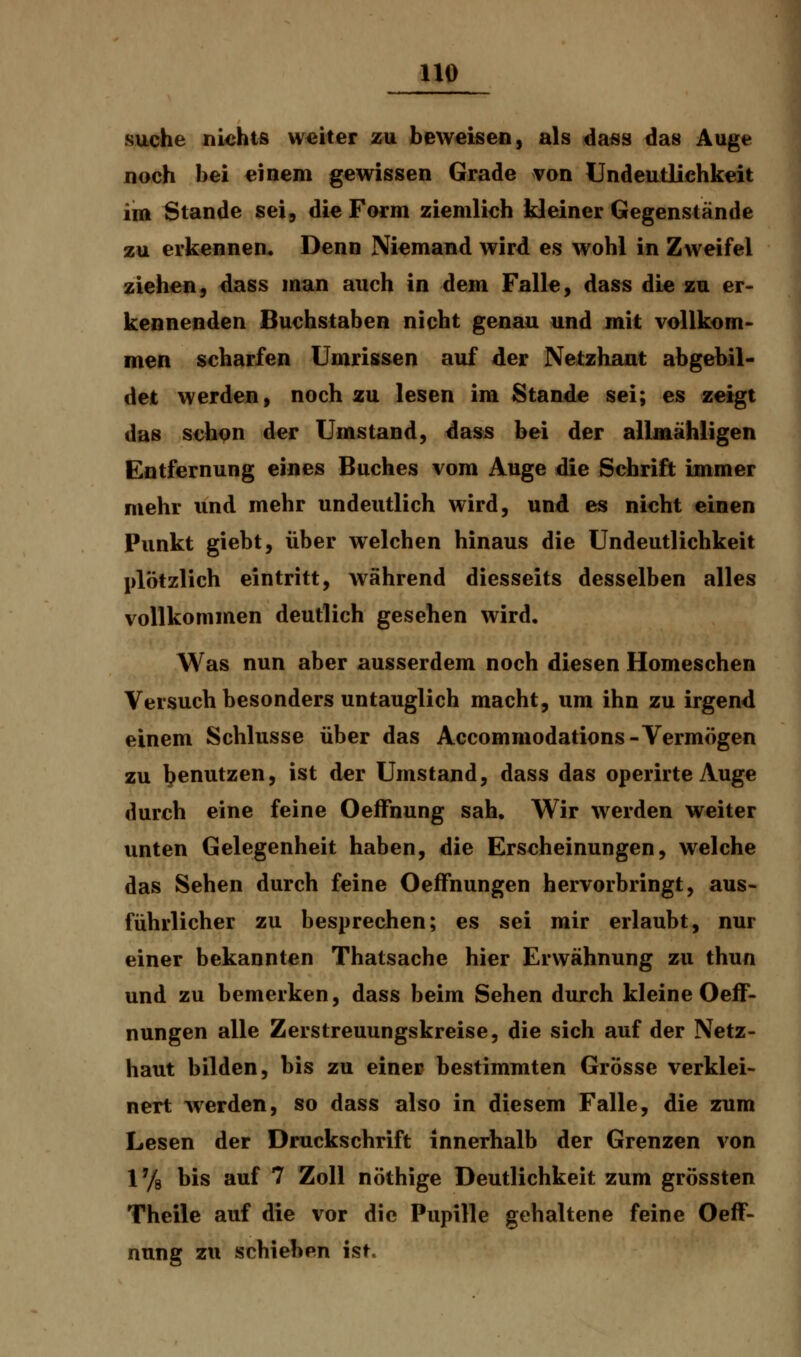 suche nichts weiter zu beweisen, als dass das Auge noch bei einem gewissen Grade von Lfndeutlichkeit im Stande sei, die Form ziemlich kleiner Gegenstände zu erkennen. Denn Niemand wird es wohl in Zweifel ziehen, dass man auch in dem Falle, dass die zu er- kennenden Buchstaben nicht genau und mit vollkom- men scharfen Umrissen auf der Netzhant abgebil- det werden, noch zu lesen im Stande sei; es zeigt das schon der Umstand, dass bei der allmähligen Entfernung eines Buches vom Auge die Schrift immer mehr und mehr undeutlich wird, und es nicht einen Punkt giebt, über welchen hinaus die Undeutlichkeit plötzlich eintritt, während diesseits desselben alles vollkommen deutlich gesehen wird. Was nun aber ausserdem noch diesen Homeschen Versuch besonders untauglich macht, um ihn zu irgend einem Schlüsse über das Accommodations-Vermögen zu tenutzen> ist der Umstand, dass das operirteAuge durch eine feine Oeffnung sah. Wir werden weiter unten Gelegenheit haben, die Erscheinungen, welche das Sehen durch feine Oeffnungen hervorbringt, aus- führlicher zu besprechen; es sei mir erlaubt, nur einer bekannten Thatsache hier Erwähnung zu thun und zu bemerken, dass beim Sehen durch kleine Oeff- nungen alle Zerstreuungskreise, die sich auf der Netz- haut bilden, bis zu einer bestimmten Grösse verklei- nert werden, so dass also in diesem Falle, die zum Lesen der Druckschrift innerhalb der Grenzen von 1% bis auf 7 Zoll nöthige Deutlichkeit zum grössten Theile auf die vor die Pupille gehaltene feine Oeff- nung zu schieben ist.