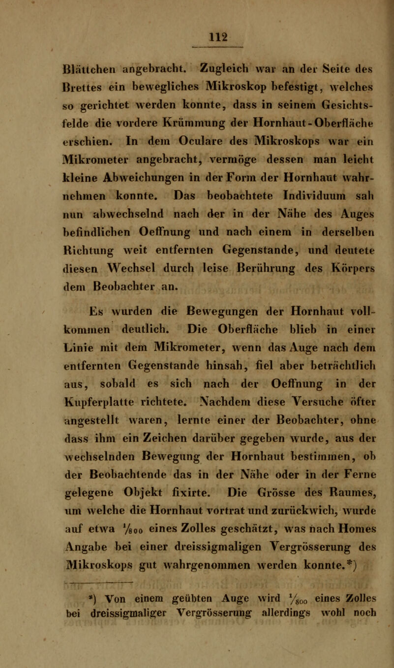 BläUchen angebracht. Zugleich war an der Seite des Brettes ein bewegliches Mikroskop befestigt, welches so gerichtet werden konnte, dass in seinem Gesichts- felde die vordere Krümmung der Hornhaut-Oberfläche erschien. In dem Oculare des Mikroskops war ein Mikrometer angebracht, vermöge dessen man leicht kleine Abweichungen in der Form der Hornhaut wahr- nehmen konnte. Das beobachtete Individuum sah nun abwechselnd nach der in der Nähe des Auges befindlichen Oeflfnung und nach einem in derselben Richtung weit entfernten Gegenstande, und deutete diesen Wechsel durch leise Berührung des Körpers dem Beobachter an. Es wurden die Bewegungen der Hornhaut voll- kommen deutlich. Die Oberfläche blieb in einer Linie mit dem Mikrometer, wenn das Auge nach dem entfernten Gegenstande hinsah, fiel aber beträchtlich aus, sobald es sich nach der Oeffhung in der Kupferplatte richtete. Nachdem diese Versuche öfter angestellt waren, lernte einer der Beobachter, ohne dass ihm ein Zeichen darüber gegeben wurde, aus der wechselnden Bewegung der Hornhaut bestimmen, ob der Beobachtende das in der Nähe oder in der Ferne gelegene Objekt fixirte. Die Grösse des Raumes, um welche die Hornhaut vortrat und zurückwich, wurde auf etwa y80o eines Zolles geschätzt, was nach Homes Angabe bei einer dreissigmaligen Vergrösserung des Mikroskops gut wahrgenommen werden konnte.*) *) Von einem geübten Auge wird ysoo eines Zolles bei dreissigmaliger Vergrösserung allerdings wohl noch