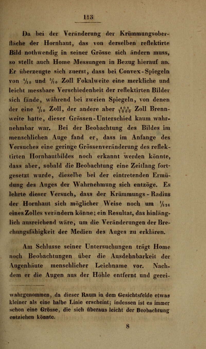 Da bei der Veränderung der Krümmungsober- fläche der Hornhaut, das von derselben reflektirte Bild nothwendig in seiner Grösse sich ändern muss, so stellt auch Home Messungen in Bezug hierauf an. Er überzeugte sich zuerst, dass bei Convex-Spiegeln von 4/io und 5/i0 Zoll Fokalweite eine merkliche und leicht messbare Verschiedenheit der reflektirten Bilder sich fände, während bei zweien Spiegeln, von denen der eine 4/io Zoll, der andere aber TV°jnr Zoll Brenn- weite hatte, dieser Grössen-Unterschied kaum wahr- nehmbar war. Bei der Beobachtung des Bildes im menschlichen Auge fand er, dass im Anfange des Versuches eine geringe Grössenveränderung des reflek- tirten Hornhautbildes noch erkannt werden könnte, dass aber, sobald die Beobachtung eine Zeitlang fort- gesetzt wurde, dieselbe bei der eintretenden Ermü- dung des Auges der Wahrnehmung sich entzöge. Es lehrte dieser Versuch, dass der Krümraungs - Radius der Hornhaut sich möglicher Weise noch um '/i26 eines Zolles verändern könne; ein Resultat, das hinläng- lich ausreichend wäre, um die Veränderungen der Bre- chungsfähigkeit der Medien des Auges zu erklären. Am Schlüsse seiner Untersuchungen trägt Home noch Beobachtungen über die Ausdehnbarkeit der Vugenhäute menschlicher Leichname vor. Nach- dem er die Augen aus der Höhle entfernt und gerei- wahrgenommen, da dieser Raum in dem Gesichtsfelde etwas kleiner als eine halbe Linie erscheint; indessen ist es immer schon eine Grösse, die sich überaus leicht der Beobachtung entziehen könnte. 8