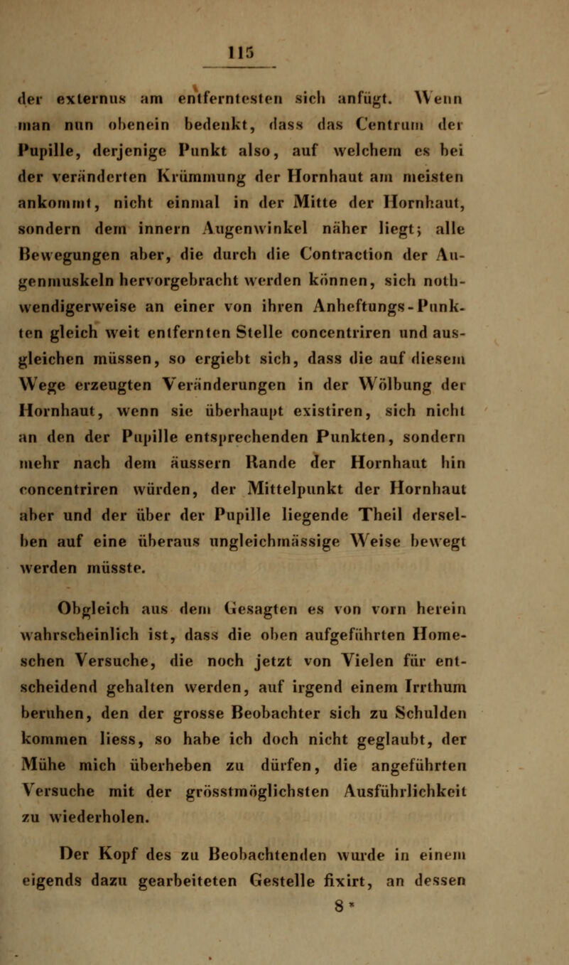 der exiernus am entferntesten sich anfügt. Wenn man nun obenein bedenkt, riäsa das Centram dei Pupille, derjenige Punkt also, auf welchem es hei der veränderten Krümmung der Hornhaut am meisten ankommt, nicht einmal in der Mitte der Hornhaut, sondern dem innern Augenwinkel näher liegt; alle Bewegungen aber, die durch die Contraction der Au- genmuskeln hervorgebracht werden können, sich not- wendigerweise an einer von ihren Anheftungs-Punk- ten gleich weit entfernten Stelle concentriren und aus- gleichen müssen, so ergiebt sich, dass die auf diesem Wege erzeugten Veränderungen in der Wölbung fei Hornhaut, wenn sie überhaupt existiren, sich nicht an den der Pupille entsprechenden Punkten, sondern mehr nach dem äussern Rande der Hornhaut hin concentriren würden, der Mittelpunkt der Hornhaut aber und der über der Pupille liegende Theil dersel- ben auf eine überaus ungleichmässige Weise bewegt werden müsste. Obgleich aus dem (iesagten es von vorn herein wahrscheinlich ist, dass die oben aufgeführten Home- sehen Versuche, die noch jetzt von Vielen für ent- scheidend gehalten werden, auf irgend einem Irrthum beruhen, den der grosse Beobachter sich zu Schulden kommen liess, so habe ich doch nicht geglaubt, der Mühe mich überheben zu dürfen, die angeführten Versuche mit der grösstmöglichsten Ausführlichkeit zu wiederholen. Der Kopf des zu Beobachtenden wurde in einein eigends dazu gearbeiteten Gestelle fixirt, an dessen 8*