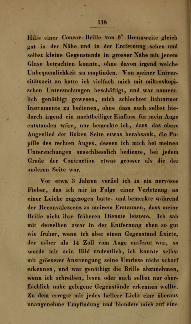 Hilft» einer Concav-Brille von 9 Brennweite gleich gut in der Nähe und in der Entfernung sehen und selbst kleine Gegenstände in grosser Nähe mit jenem Glase betrachten konnte, ohne davon irgend welche Unbequemlichkeit zu empfinden. Von meiner Univer- sitätszeit an hatte ich vielfach mich mit mikroskopi- schen Untersuchungen beschäftigt, und war nament- lich genöthigt gewesen, mich schlechter lichtarmer Instrumente zu bedienen, ohne dass auch selbst hie- durch irgend ein nachtheiliger Einfluss für mein Auge entstanden wäre, nur bemerkte ich, dass das ohere Augenlied der linken Seite etwas herabsank, die Pu- pille des rechten Auges, dessen ich mich bei meinen Untersuchungen ausschliesslich bediente, bei jedem Grade der Contraction etwas grösser als die der anderen Seite war. Vor etwa 3 Jahren verfiel ich in ein nervöses Fieber, das ich mir in Folge einer Verletzung an einer Leiche zugezogen hatte, und bemerkte während der Reconvalescenz zu meinem Erstaunen, dass meine Brille nicht ihre früheren Dienste leistete. Ich sah mit derselben zwar in der Entfernung eben so gut wie früher, wenn ich aber einen Gegenstand fixirte, der näher als 14 Zoll vom Auge entfernt war, so wurde mir sein Bild undeutlich, ich konnte selbst mit grösserer Anstrengung seine Umrisse nicht scharf erkennen, und war genöthigt die Brille abzunehmen, wenn ich schreiben, lesen oder auch selbst nur ober- flächlich nahe gelegene Gegenstände erkennen wollte. Zu dem erregte mir jedes hellere Licht eine überaus unangenehme Empfindung und blendete mich auf eine