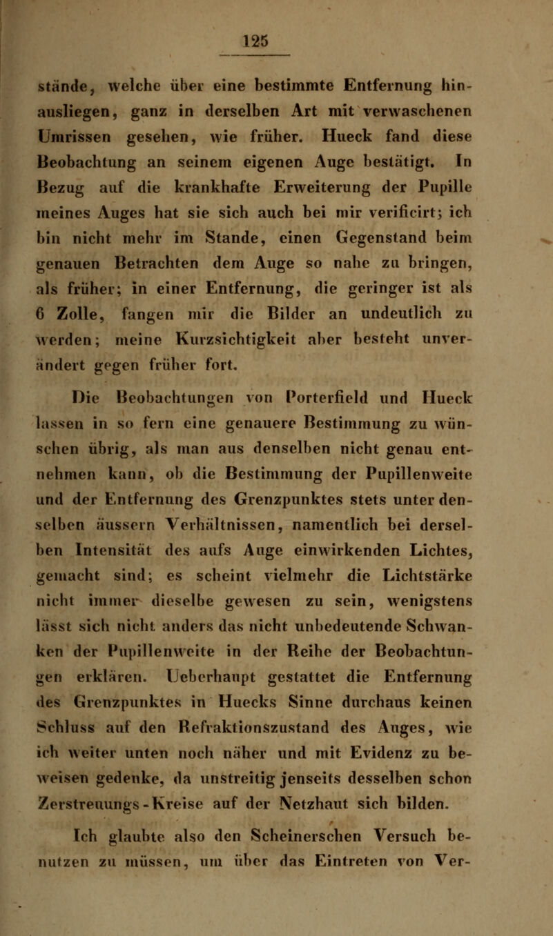 stände, welche übet eine bestimmte Entfernung hin- ausliegen, ganz in derselben Art mit verwaschenen Umrissen gesehen, wie früher. Hueck fand diese Beobachtung an seinem eigenen Auge bestätigt. In Bezug auf die krankhafte Erweiterung der Pupille meines Auges hat sie sich auch bei mir verificirt; ich bin nicht mehr im Stande, einen Gegenstand beim genauen Betrachten dem Auge so nahe zu bringen, als früher; in einer Entfernung, die geringer ist als 6 Zolle, fangen mir die Bilder an undeutlich zu werden; meine Kurzsichtigkeit aber besteht unver- ändert gegen früher fort. Die Beobachtungen von Porterfield und Hueck lassen in so fern eine genauere Bestimmung zu wün- schen übrig, als man aus denselben nicht genau ent- nehmen kann, ob die Bestimmung der Pupillenweite und der Entfernung des Grenzpunktes stets unter den- selben äussern Verhältnissen, namentlich bei dersel- ben Intensität des aufs Auge einwirkenden Lichtes, gemacht sind; es scheint vielmehr die Lichtstärke nicht immer dieselbe gewesen zu sein, wenigstens lässt sich nicht anders das nicht unbedeutende Schwan- ken der Pupillenweite in der Reihe der Beobachtun- gen erklären. IJeberhaupt gestattet die Entfernung des Grenzpunktes in Huecks Sinne durchaus keinen Schluss auf den Refraktionszustand des Auges, wie ich weiter unten noch näher und mit Evidenz zu be- weisen gedenke, da unstreitig jenseits desselben schon Zerstreuungs-Kreise auf der Netzhaut sich bilden. Ich glaubte also den Scheinerschen Versuch be- nutzen zu müssen, um über das Eintreten von Ver-