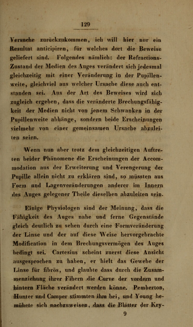 Versuche zurückzukommen, ich will hier nur ein Resultat anticipiren, für welches dort die Beweise geliefert sind. Folgendes nämlich: der Refractions- Zustand der Medien des Auges verändert sich jedesmal gleichzeitig mit einer Veränderung in der Pupillen- weile, gleichviel aus welcher Ursache diese auch ent- standen sei. Aus der Art des Beweises wird sich zugleich ergeben, dass die veränderte Brechungsfähig- keit der Medien nicht von jenem Schwanken in der Pupillen weite abhänge, sondern beide Erscheinungen vielmehr von einer gemeinsamen Ursache abzulei- ten seien. Wenn nun aber trotz dem gleichzeitigen Auftre- ten beider Phänomene die Erscheinungen der Accom- modation aus der Erweiterung und Verengerung der Pupille allein nicht zu erklären sind, so müssten aus Form und Lagenveränderungen anderer im Innern des Auges gelegener Theile dieselben abzuleiten sein. Einige Physiologen sind der Meinung, dass die Fähigkeit des Auges nahe und ferne Gegenstände gleich deutlich zu sehen durch eine Formveränderung der Linse und der auf diese Weise hervorgebrachte Modification in dem Brechungsvermögen des Auges bedingt sei. Cartesius scheint zuerst diese Ansicht ausgesprochen zu haben, er hielt das Gewebe der Linse für fibrös, und glaubte dass durch die Zusam- menziehung ihrer Fibern die Curve der vordem und hintern Fläche verändert werden könne. Pemberton, Hunter und Camper stimmten ihm bei, und Youog be- mühete sich nachzuweisen, dass die Blätter der Kry- 9