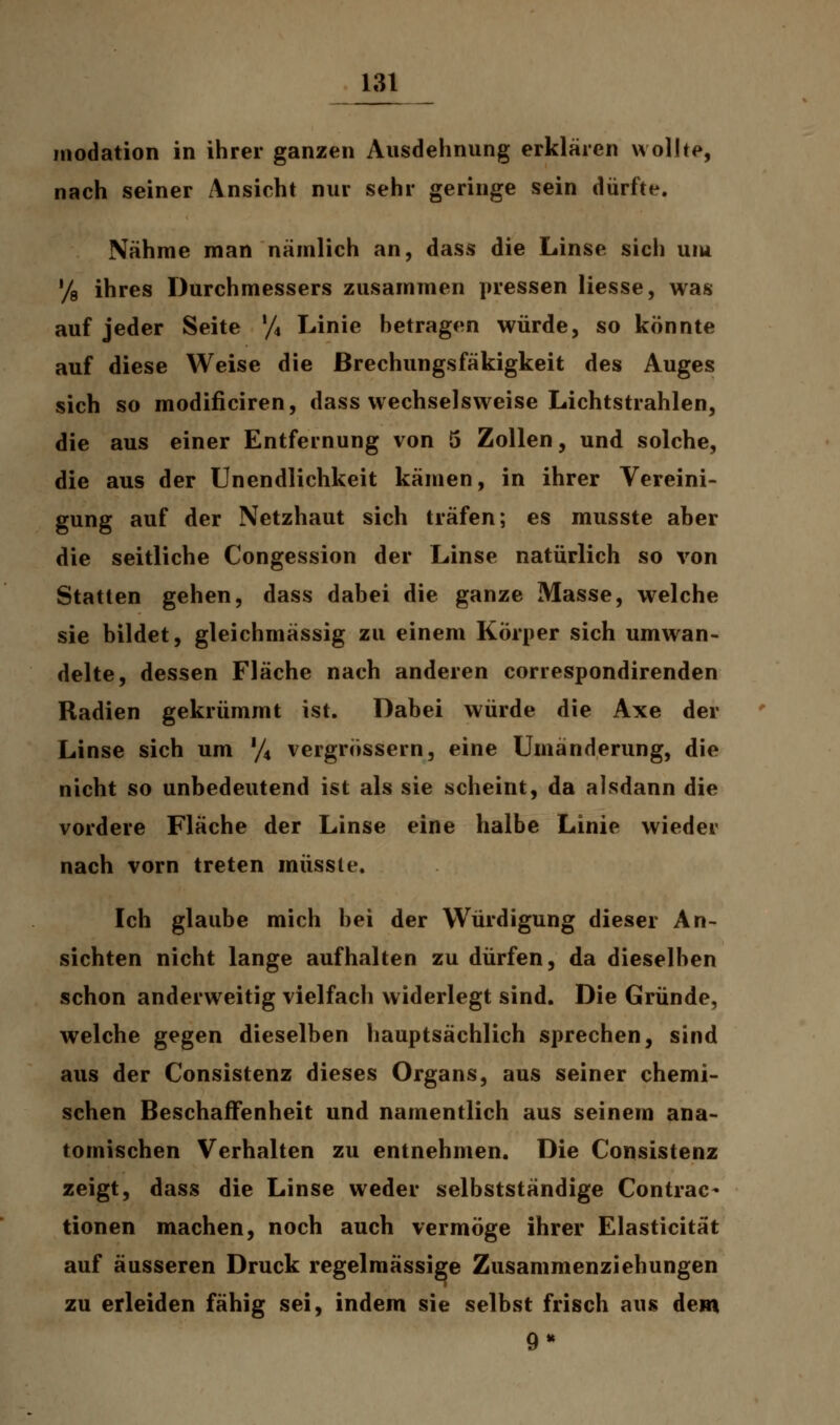 inodation in ihrer ganzen Ausdehnung erklären wollte, nach seiner Ansicht nur sehr geringe sein dürfte. Nähme man nämlich an, dass die Linse sich um % ihres Durchmessers zusammen pressen Hesse, was auf jeder Seite % Linie betragen würde, so könnte auf diese Weise die ßrechungsfäkigkeit des Auges sich so modificiren, dass wechselsweise Lichtstrahlen, die aus einer Entfernung von 5 Zollen, und solche, die aus der Unendlichkeit kämen, in ihrer Vereini- gung auf der Netzhaut sich träfen; es musste aber die seitliche Congession der Linse natürlich so von Statten gehen, dass dabei die ganze Masse, welche sie bildet, gleichmässig zu einem Körper sich umwan- delte, dessen Fläche nach anderen correspondirenden Radien gekrümmt ist. Dabei würde die Axe der Linse sich um % vergrössern, eine Umänderung, die nicht so unbedeutend ist als sie scheint, da alsdann die vordere Fläche der Linse eine halbe Linie wieder nach vorn treten müsste. Ich glaube mich bei der Würdigung dieser An- sichten nicht lange aufhalten zu dürfen, da dieselben schon anderweitig vielfach widerlegt sind. Die Gründe, welche gegen dieselben hauptsächlich sprechen, sind aus der Consistenz dieses Organs, aus seiner chemi- schen Beschaffenheit und namentlich aus seinem ana- tomischen Verhalten zu entnehmen. Die Consistenz zeigt, dass die Linse weder selbstständige Contrac« tionen machen, noch auch vermöge ihrer Elasticität auf äusseren Druck regelmässige Zusammenziehungen zu erleiden fähig sei, indem sie selbst frisch aus dem 9*