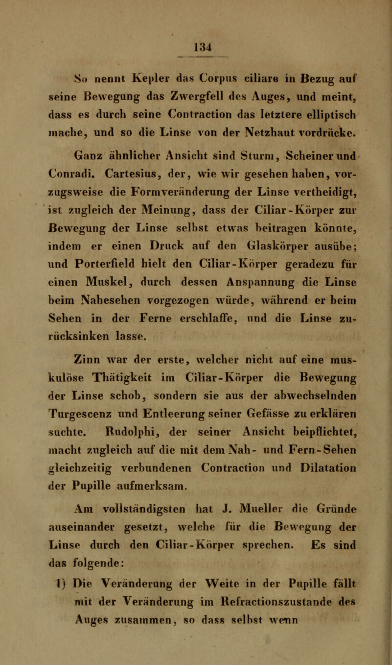 So nennt Kepler das Corpus ciliare in Bezug auf seine Bewegung das Zwergfell des Auges, und meint, dass es durch seine Contraction das letztere elliptisch mache, und so die Linse von der Netzhaut vordrücke. Ganz ähnlicher Ansicht sind Sturm, Scheinerund Conradi. Cartesius, der, wie wir gesehen haben, vor- zugsweise die Formveränderung der Linse vertheidigt, ist zugleich der Meinung, dass der Ciliar-Körper zur Bewegung der Linse selbst etwas beitragen könnte, indem er einen Druck auf den Glaskörper ausübe; und Porterfield hielt den Ciliar-Körper geradezu für einen Muskel, durch dessen Anspannung die Linse beim Nahesehen vorgezogen würde, während er beim Sehen in der Ferne erschlaffe, und die Linse zu- rücksinken lasse. Zinn war der erste, welcher nicht auf eine mus- kulöse Thätigkeit im Ciliar-Körper die Bewegung der Linse schob, sondern sie aus der abwechselnden Turgescenz und Entleerung seiner Gefässe zu erklären suchte. Rudolphi, der seiner Ansicht beipflichtet, macht zugleich auf die mit dem Nah- und Fern-Sehen gleichzeitig verbundenen Contraction und Dilatation der Pupille aufmerksam. Am vollständigsten hat J. Mueller die Gründe auseinander gesetzt, welche für die Bewegung der Linse durch den Ciliar-Körper sprechen. Es sind das folgende: l) Die Veränderung der Weite in der Pupille fällt mit der Veränderung im Refractionszustande des Auges zusammen, so dass selbst wenn