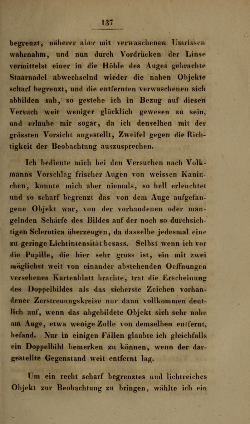 begrenzt, näherer aber mit verwaschenen Umrissen wahrnahm, und nun durch Vordrücken der Linse vermittelst einer in die Höhle des Auges gebrachte Staarnadel abwechselnd wieder die nahen Objekte scharf begrenzt, und die entfernten verwaschenen sich abbilden sah, so gestehe ich in Bezug auf diesen Versuch weit weniger glücklich gewesen zu sein, und erlaube mir sogar, da ich denselben mit der grössten Vorsicht angestellt, Zweifel gegen die Rich- tigkeit der Beobachtung auszusprechen. Ich bediente mich bei den Versuchen nach Volk- manns Vorschlag frischer Augen von weissen Kanin- ehen, konnte mich aber niemals, so hell erleuchtet und so scharf begrenz! das von dem Auge aufgefan- gene Objekt war, von der vorhandenen oder man- gelnden Schärfe des Bildes auf der noch so durchsich- tigen Sclerotica überzeugen, da dasselbe jedesmal eine zu geringe Lichtintensität besass. Selbst wenn ich vor die Pupille, die hier sehr gross ist, ein mit zwei möglichst weit von einander abstehenden Oeffhungen versehenes Kartenblatt brachte, trat die Erscheinung des Doppelbildes als das sicherste Zeichen vorhan- dener Zerstreuungskreise nur dann vollkommen deut- lich auf, wenn das abgebildete Objekt sich sehr nahe am Auge, etwa wenige Zolle von demselben entfernt, befand. Nur in einigen Fällen glaubte ich gleichfalls ein Doppelbild bemerken zu können, wenn der dar- gestellte Gegenstand weit entfernt lag. Um ein recht scharf begrenztes und lichtreiches Objekt zur Beobachtung zu bringen, wählte ich ein