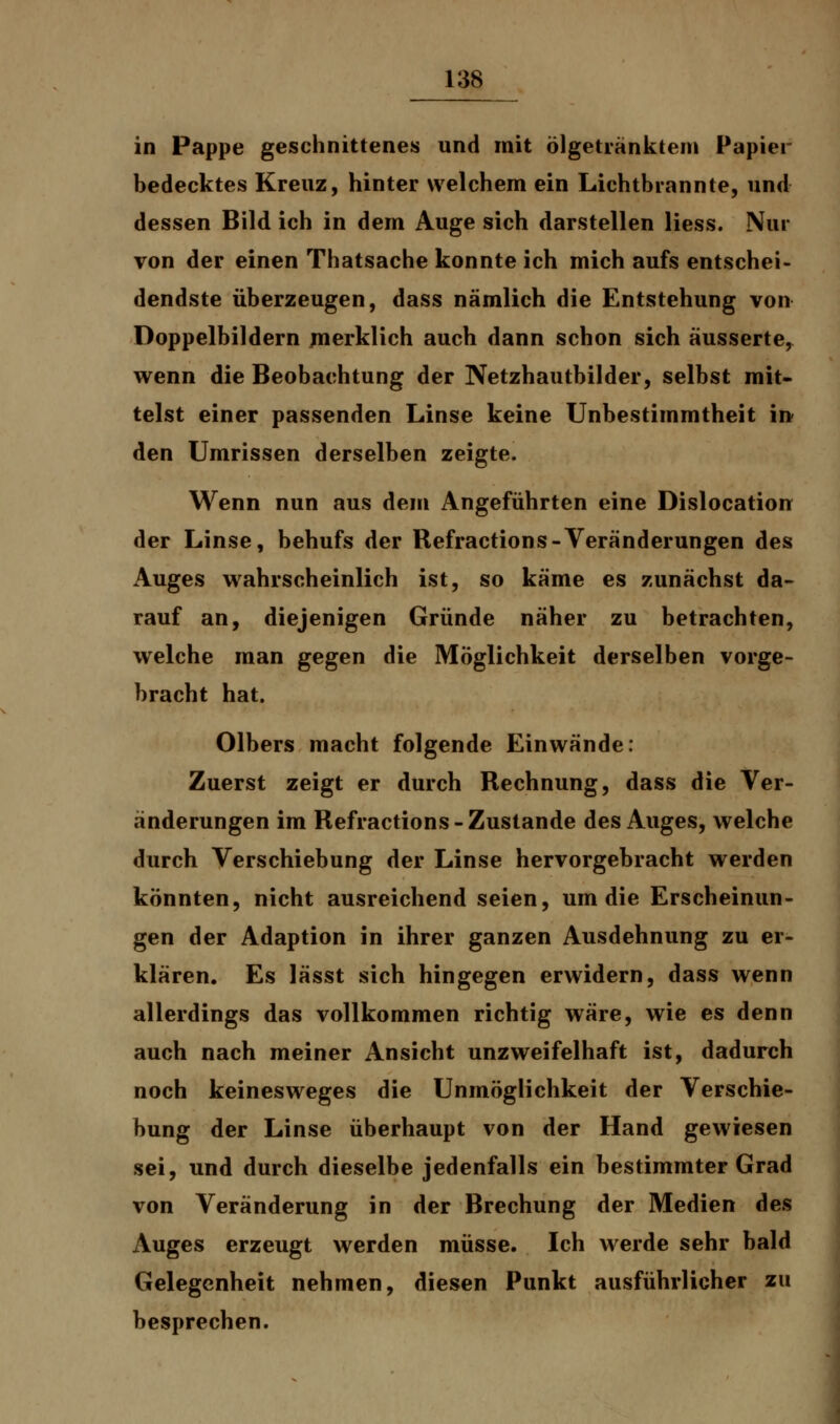 in Pappe geschnittenes und mit ölgetränktem Papier bedecktes Kreuz, hinter welchem ein Lichtbrannte, und dessen Bild ich in dem Auge sich darstellen Hess. Nur von der einen Thatsache konnte ich mich aufs entschei- dendste überzeugen, dass nämlich die Entstehung von Doppelbildern merklich auch dann schon sich äusserte, wenn die Beobachtung der Netzhautbilder, selbst mit- telst einer passenden Linse keine Unbestimmtheit in den Umrissen derselben zeigte. Wenn nun aus dem Angeführten eine Dislocation der Linse, behufs der Refractions-Veränderungen des Auges wahrscheinlich ist, so käme es zunächst da- rauf an, diejenigen Gründe näher zu betrachten, welche man gegen die Möglichkeit derselben vorge- bracht hat. Olbers macht folgende Einwände: Zuerst zeigt er durch Rechnung, dass die Ver- änderungen im Refractions-Zustande des Auges, welche durch Verschiebung der Linse hervorgebracht werden könnten, nicht ausreichend seien, um die Erscheinun- gen der Adaption in ihrer ganzen Ausdehnung zu er- klären. Es lässt sich hingegen erwidern, dass wenn allerdings das vollkommen richtig wäre, wie es denn auch nach meiner Ansicht unzweifelhaft ist, dadurch noch keinesweges die Unmöglichkeit der Verschie- bung der Linse überhaupt von der Hand gewiesen sei, und durch dieselbe jedenfalls ein bestimmter Grad von Veränderung in der Brechung der Medien des Auges erzeugt werden müsse. Ich werde sehr bald Gelegenheit nehmen, diesen Punkt ausführlicher zu besprechen.