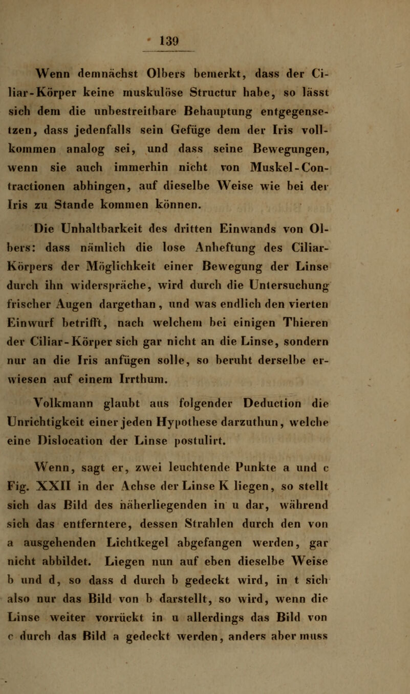 Wenn demnächst Olbers bemerkt, dass der Ci- liar-Körper keine muskulöse Structur habe, so lässt sich dem die unbestreitbare Behauptung entgegense- tzen, dass jedenfalls sein Gefüge dem der Iris voll- kommen analog sei, und dass seine Bewegungen, wenn sie auch immerhin nicht von Muskel-Con- tractionen abhingen, auf dieselbe Weise wie bei der Iris zu Stande kommen können. Die Unhaltbarkeit des dritten Einwands von Ol- bers: dass nämlich die lose Anheftung des Ciliar- Körpers der Möglichkeit einer Bewegung der Linse durch ihn widerspräche, wird durch die Untersuchung frischer Augen dargethan , und was endlich den vierten Einwurf betrifft, nach welchem bei einigen Thieren der Ciliar-Körper sich gar nicht an die Linse, sondern nur an die Iris anfügen solle, so beruht derselbe er- wiesen auf einem Irrthum. Volkmann glaubt aus folgender Deduction die Unrichtigkeit einer jeden Hypothese darzuthun, welche eine Dislocation der Linse postulirt. Wenn, sagt er, zwei leuchtende Punkte a und c Fig. XXII in der Achse der Linse K liegen, so stellt sich das Bild des häherliegenden in u dar, während sich das entferntere, dessen Strahlen durch den von a ausgehenden Lichtkegel abgefangen werden, gar nicht abbildet. Liegen nun auf eben dieselbe Weise b und d, so dass d durch b gedeckt wird, in t sich also nur das Bild von b darstellt, so wird, wenn die Linse weiter vorrückt in u allerdings das Bild von c durch das Bild a gedeckt werden, anders aber muss