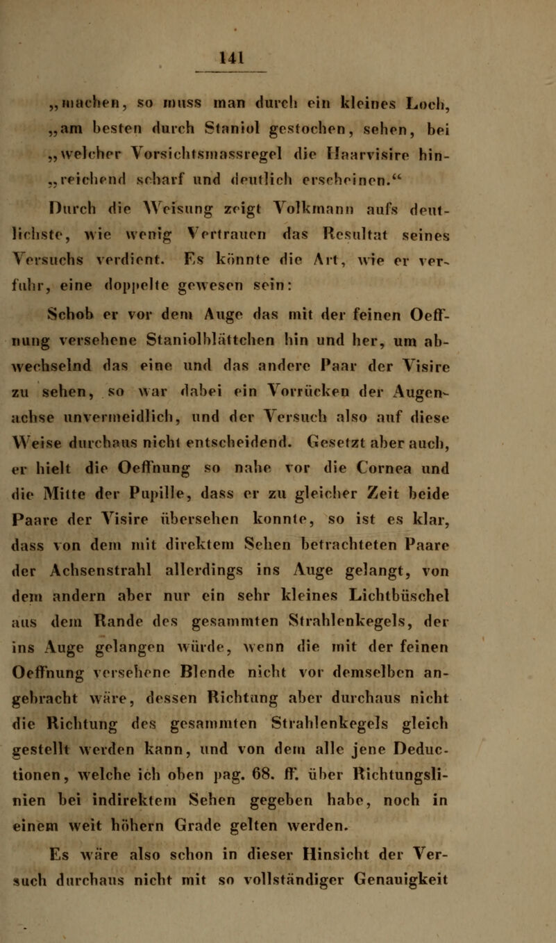 „machen, so inuss man durch ein kleines Loch, „am besten durch Staniol gestochen, sehen, bei „welcher Vorsichtsmassregel die IJaarvisire hin- reichend scharf und deutlich erscheinen. Durch die Weisung zeigt Volkmann aufs deut- lichste, wie wenig Vertrauen das Resultat seines Versuchs verdient. Es könnte die Art, wie er ver- fuhr, eine doppelte gewesen sein: Schob er vor dem Auge das mit der feinen Oeff- nung versehene Staniolhlättchen hin und her, um ab- wechselnd das eine und das andere Paar der Visire zu sehen, so war dabei ein Vorrücken der x\ugen- achse unvermeidlich, und der Versuch also auf diese Weise durchaus nichl entscheidend. Gesetzt aber auch, er hielt die Oeffnung so nahe vor die Cornea und die Mitte der Pupille, dass er zu gleicher Zeit beide Paare der Visire übersehen konnte, so ist es klar, dass von dem mit direktem Sehen betrachteten Paare der Achsenstrahl allerdings ins Auge gelangt, von dem andern aber nur ein sehr kleines Lichtbüschel aus dem Rande des gesammten Strahlenkegels, der ins Auge gelangen würde, wenn die mit der feinen Oeffnung versehene Blende nicht vor demselben an- gebracht wäre, dessen Richtung aber durchaus nicht die Richtung des gesammten Strahlenkegels gleich gestellt werden kann, und von dem alle jene Deduc- tionen, welche ich oben pag. 68. ff', über Richtungsli- nien bei indirektem Sehen gegeben habe, noch in einem weit höhern Grade gelten werden. Es wäre also schon in dieser Hinsicht der Ver- such durchaus nicht mit so vollständiger Genauigkeit