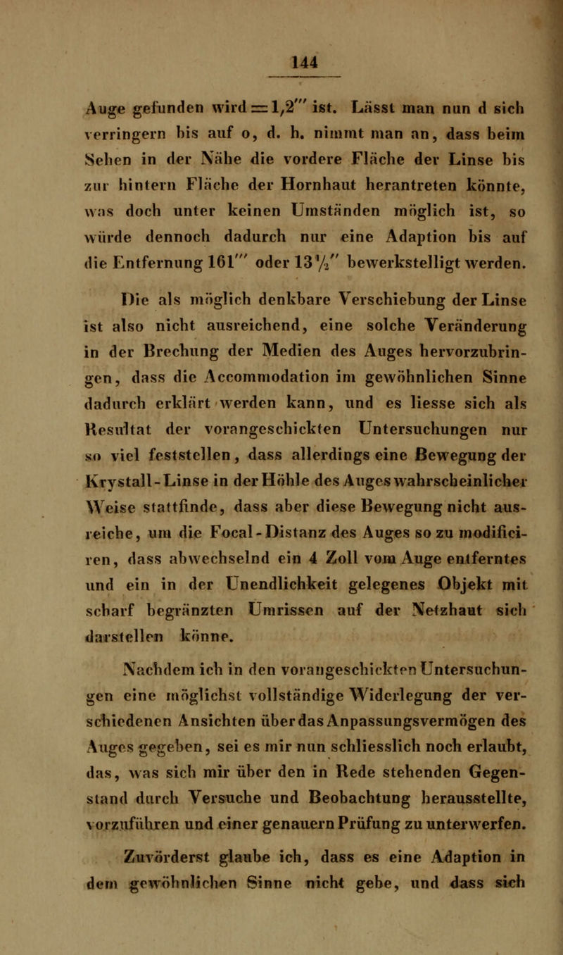 Auge gefunden wird = 1,2' ist. Lässt man nun d sich verringern bis auf o, d. h. nimmt man an, dass beim Seilen in der Nähe die vordere Fläche der Linse bis zur hintern Fläche der Hornhaut herantreten könnte, was doch unter keinen Umständen möglich ist, so würde dennoch dadurch nur eine Adaption bis auf die Entfernung 161' oder 13 % bewerkstelligt werden. Die als möglich denkbare Verschiebung der Linse ist also nicht ausreichend, eine solche Veränderung in der Brechung der Medien des Auges hervorzubrin- gen, dass die Accommodation im gewöhnlichen Sinne dadurch erklärt werden kann, und es Hesse sich als Resultat der vorangeschickten Untersuchungen nur so viel feststellen, dass allerdings eine Bewegung der Krystall-Linse in derHöhle des Auges wahrscheinlicher Weise stattfinde, dass aber diese Bewegung nicht aus- reiche, um die Focal-Distanz des Auges so zu modifici- ren, dass abwechselnd ein 4 Zoll vom Auge entferntes und ein in der Unendlichkeit gelegenes Objekt mit scharf begränzten Umrissen auf der Netzhaut sich darstellen könne. Nachdem ich in den vorangeschickten Untersuchun- gen eine möglichst vollständige Widerlegung der ver- schiedenen Ansichten über das Anpassungsvermögen des Auges gegeben, sei es mir nun schliesslich noch erlaubt, das, was sich mir über den in Rede stehenden Gegen- stand durch Versuche und Beobachtung herausstellte, vorzuführen und einer genauem Prüfung zu unterwerfen. Zuvörderst glaube ich, dass es eine Adaption in dem gewöhnlichen Sinne nicht gebe, und dass sich