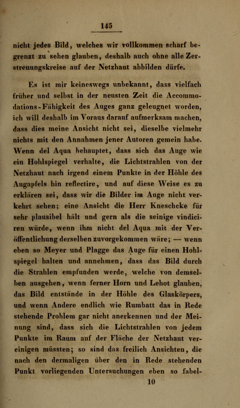 nicht jedes Bild, welches wir vollkommen scharf be- grenzt zu sehen glauben, deshalb auch ohne alle Zer- streuungskreise auf der Netzhaut abbilden dürfe. Es ist mir keineswegs unbekannt, dass vielfach früher und selbst in der neusten Zeit die Accommo- dations-Fähigkeit des Auges ganz geleugnet worden, ich will deshalb im Voraus darauf aufmerksam machen, dass dies meine Ansicht nicht sei, dieselbe vielmehr nichts mit den Annahmen jener Autoren gemein habe. Wenn del Aqua behauptet, dass sich das Auge wie ein Hohlspiegel verhalte, die Lichtstrahlen von der Netzhaut nach irgend einem Punkte in der Höhle des Augapfels hin reflectire, und auf diese Weise es zu erklären sei, dass wir die Bilder im Auge nicht ver- kehrt sehen; eine einsieht die Herr Kneschcke für sehr plausibel hält und gern als die seinige vindici- ren würde, wenn ihm nicht del Aqua mit der Ver- öffentlichung derselben zuvorgekommen wäre; — wenn eben so Meyer und Plagge das Auge für einen Hohl- spiegel halten und annehmen, dass das Bild durch die Strahlen empfunden werde, welche von demsel- ben ausgehen, wenn ferner Hörn und Lehot glauben, das Bild entstände in der Höhle des Glaskörpers, und wenn Andere endlich wie Rumbatt das in Rede stehende Problem gar nicht anerkennen und der Mei- nung sind, dass sich die Lichtstrahlen von jedem Punkte im Raum auf der Fläche der Netzhaut ver- einigen müssten; so sind das freilich Ansichten, die nach den dermaligen über den in Rede stehenden Punkt vorliegenden Untersuchungen eben so fabel- 10