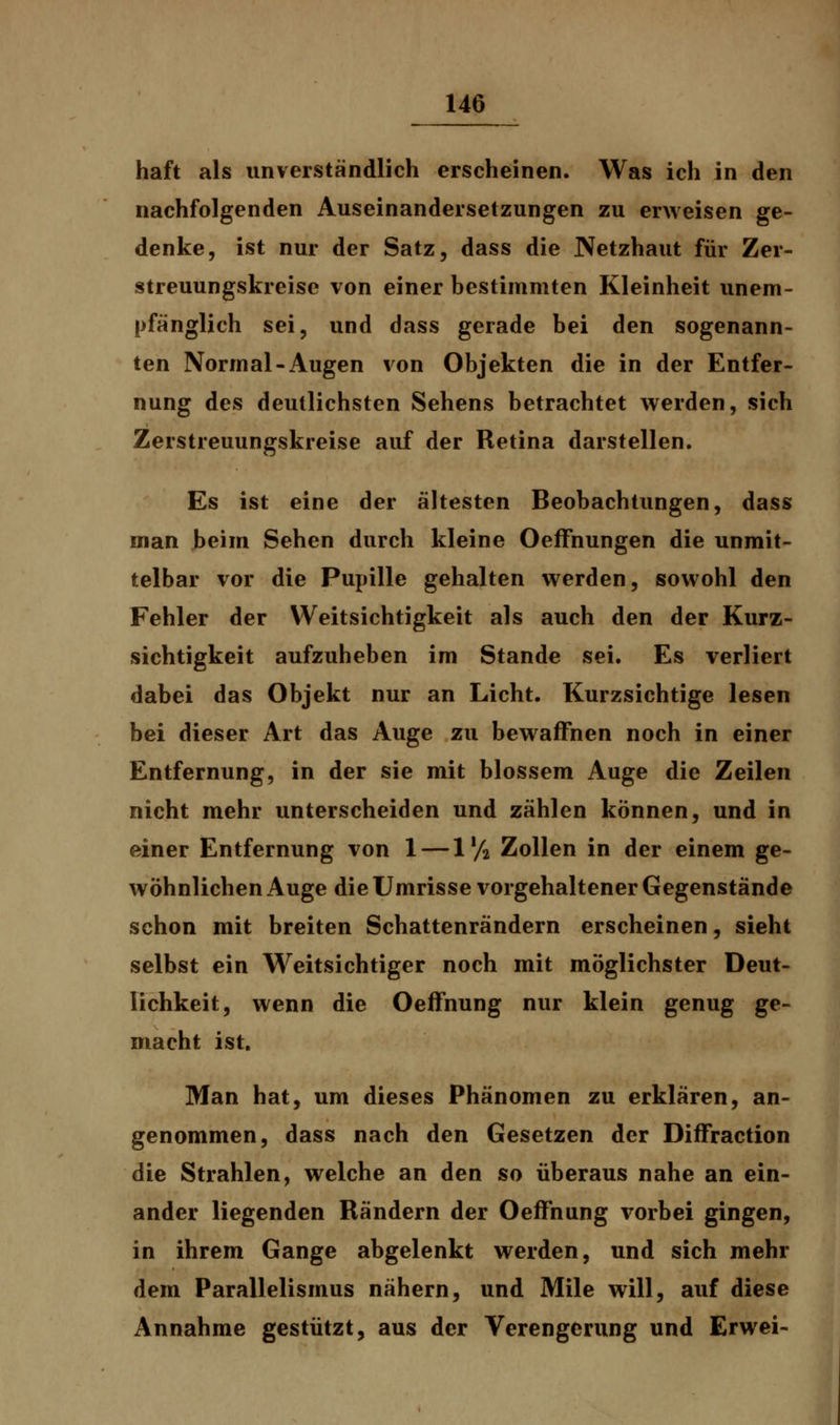 haft als unverständlich erscheinen. Was ich in den nachfolgenden Auseinandersetzungen zu erweisen ge- denke, ist nur der Satz, dass die Netzhaut für Zer- streuungskreise von einer bestimmten Kleinheit unem- pfänglich sei, und dass gerade bei den sogenann- ten Normal-Augen von Objekten die in der Entfer- nung des deutlichsten Sehens betrachtet werden, sich Zerstreuungskreise auf der Retina darstellen. Es ist eine der ältesten Beobachtungen, dass man beim Sehen durch kleine OefFnungen die unmit- telbar vor die Pupille gehalten werden, sowohl den Fehler der Weitsichtigkeit als auch den der Kurz- sichtigkeit aufzuheben im Stande sei. Es verliert dabei das Objekt nur an Licht. Kurzsichtige lesen bei dieser Art das Auge zu bewaffnen noch in einer Entfernung, in der sie mit blossem Auge die Zeilen nicht mehr unterscheiden und zählen können, und in einer Entfernung von 1 —1'/2 Zollen in der einem ge- wöhnlichen Auge die Umrisse vorgehaltener Gegenstände schon mit breiten Schattenrändern erscheinen, sieht selbst ein Weitsichtiger noch mit möglichster Deut- lichkeit, wenn die Oeffnung nur klein genug ge- macht ist. Man hat, um dieses Phänomen zu erklären, an- genommen, dass nach den Gesetzen der DifFraction die Strahlen, welche an den so überaus nahe an ein- ander liegenden Rändern der Oeffnung vorbei gingen, in ihrem Gange abgelenkt werden, und sich mehr dem Parallelismus nähern, und Mile will, auf diese Annahme gestützt, aus der Verengerung und Erwei-