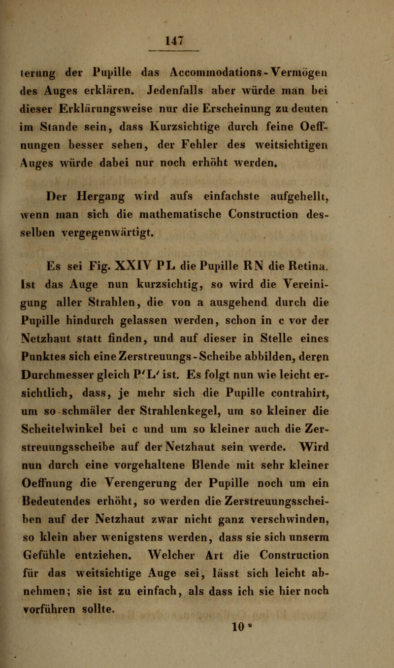 terung der Pupille das Accommodations - Vermögen des Auges erklären. Jedenfalls aber würde man bei dieser Erklärungsweise nur die Erscheinung zu deuten im Stande sein, dass Kurzsichtige durch feine Oeff- nungen besser sehen, der Fehler des weitsichtigen Auges würde dabei nur noch erhöht werden. Der Hergang wird aufs einfachste aufgehellt, wenn man sich die mathematische Construction des- selben vergegenwärtigt. Es sei Fig. XXIV PL die Pupille RN die Retina. Ist das Auge nun kurzsichtig, so wird die Vereini- gung aller Strahlen, die von a ausgehend durch die Pupille hindurch gelassen werden, schon in c vor der Netzhaut statt finden, und auf dieser in Stelle eines Punktes sich eine Zerstreuungs-Scheibe abbilden, deren Durchmesser gleich P'L' ist. Es folgt nun wie leicht er- sichtlich, dass, je mehr sich die Pupille contrahirt, um so schmäler der Strahlenkegel, um so kleiner die Scheitelwinkel bei c und um so kleiner auch die Zer- streuungsscheibe auf der Netzhaut sein werde. Wird nun durch eine vorgehaltene Blende mit sehr kleiner Oeffnung die Verengerung der Pupille noch um ein Bedeutendes erhöht, so werden die Zerstreuungsschei- ben auf der Netzhaut zwar nicht ganz verschwinden, so klein aber wenigstens werden, dass sie sich unserm Gefühle entziehen. Welcher Art die Construction für das weitsichtige Auge sei, lässt sich leicht ab- nehmen; sie ist zu einfach, als dass ich sie hier noch vorführen sollte. 10*