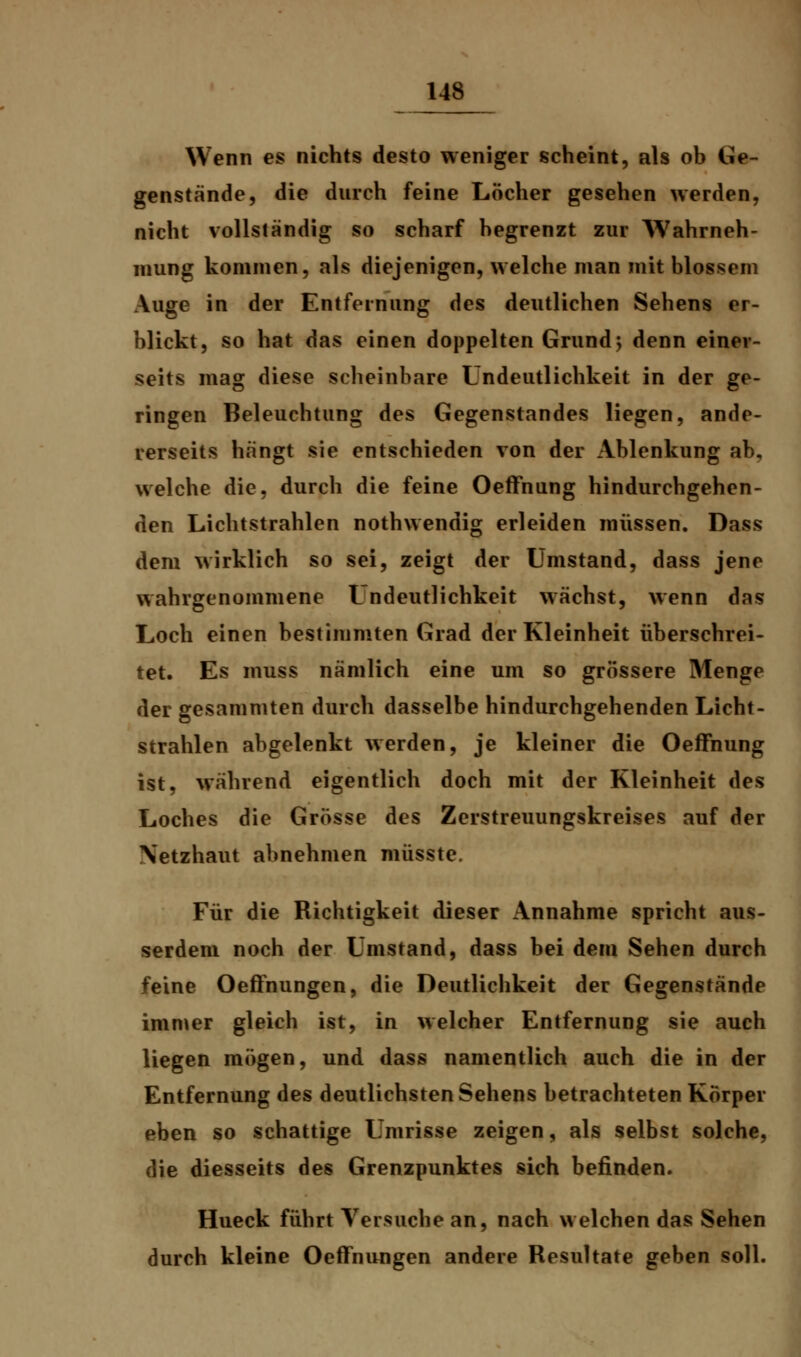 Wenn es nichts desto weniger scheint, als ob Ge- genstände, die durch feine Löcher gesehen werden, nicht vollständig so scharf begrenzt zur Wahrneh- mung kommen, als diejenigen, welche man mit blossem Auge in der Entfernung des deutlichen Sehens er- blickt, so hat das einen doppelten Grund $ denn einer- seits mag diese scheinbare Undeutlichkeit in der ge- ringen Beleuchtung des Gegenstandes liegen, ande- rerseits hängt sie entschieden von der Ablenkung ab, welche die, durch die feine Oeffnung hindurchgehen- den Lichtstrahlen nothwendig erleiden müssen. Dass dem wirklich so sei, zeigt der Umstand, dass jene wahrgenommene Lndeutlichkeit wächst, wenn das Loch einen bestimmten Grad der Kleinheit überschrei- tet. Es muss nämlich eine um so grössere Menge der gesammten durch dasselbe hindurchgehenden Licht- strahlen abgelenkt werden, je kleiner die Oeffnung ist, während eigentlich doch mit der Kleinheit des Loches die Grösse des Zerstreuungskreises auf der Netzhaut abnehmen müsste. Für die Richtigkeit dieser Annahme spricht aus- serdem noch der Umstand, dass bei dem Sehen durch feine Oeffnungen, die Deutlichkeit der Gegenstände immer gleich ist, in welcher Entfernung sie auch liegen mögen, und dass namentlich auch die in der Entfernung des deutlichsten Sehens betrachteten Körper eben so schattige Umrisse zeigen, als selbst solche, die diesseits des Grenzpunktes sich befinden. Hueck führt Versuche an, nach welchen das Sehen durch kleine Oeffnungen andere Resultate geben soll.