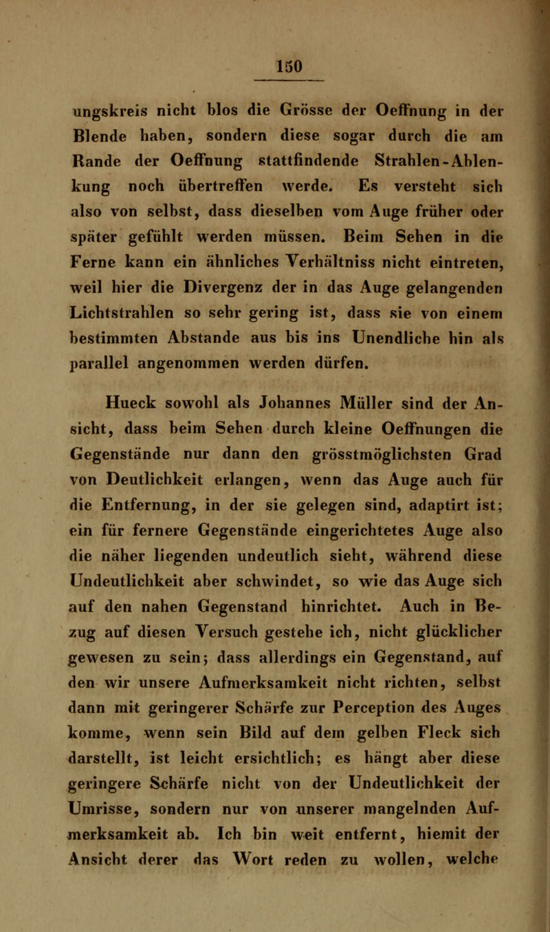 ungskreis nicht blos die Grösse der OefFnung in der Blende haben, sondern diese sogar durch die am Rande der OefFnung stattfindende Strahlen-Ablen- kung noch übertreffen werde. Es versteht sich also von selbst, dass dieselben vom Auge früher oder später gefühlt werden müssen. Beim Sehen in die Ferne kann ein ähnliches Verhältniss nicht eintreten, weil hier die Divergenz der in das Auge gelangenden Lichtstrahlen so sehr gering ist, dass sie von einem bestimmten Abstände aus bis ins Unendliche hin als parallel angenommen werden dürfen. Hueck sowohl als Johannes Müller sind der An- sicht, dass beim Sehen durch kleine Oeffnungen die Gegenstände nur dann den grösstmöglichsten Grad von Deutlichkeit erlangen, wenn das Auge auch für die Entfernung, in der sie gelegen sind, adaptirt ist; ein für fernere Gegenstände eingerichtetes Auge also die näher liegenden undeutlich sieht, während diese Undeutlichkeit aber schwindet, so wie das Auge sich auf den nahen Gegenstand hinrichtet. Auch in Be- zug auf diesen Versuch gestehe ich, nicht glücklicher gewesen zu sein; dass allerdings ein Gegenstand, auf den wir unsere Aufmerksamkeit nicht richten, selbst dann mit geringerer Schärfe zur Perception des Auges komme, wenn sein Bild auf dem gelben Fleck sich darstellt, ist leicht ersichtlich; es hängt aber diese geringere Schärfe nicht von der Undeutlichkeit der Umrisse, sondern nur von unserer mangelnden Auf- merksamkeit ab. Ich bin weit entfernt, hiemit der Ansicht derer das Wort reden zu wollen, welche