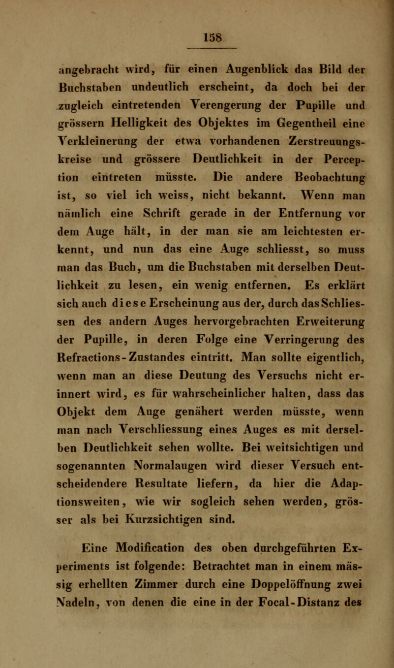 angebracht wird, für einen Augenblick das Bild der Buchstaben undeutlich erscheint, da doch bei der zugleich eintretenden Verengerung der Pupille und grössern Helligkeit des Objektes im Gegentheil eine Verkleinerung der etwa vorhandenen Zerstreuungs- kreise und grössere Deutlichkeit in der Percep- tion eintreten müsste. Die andere Beobachtung ist, so viel ich weiss, nicht bekannt. Wenn man nämlich eine Schrift gerade in der Entfernung vor dem Auge hält, in der man sie am leichtesten er- kennt, und nun das eine Auge schliesst, so muss man das Buch, um die Buchstaben mit derselben Deut- lichkeit zu lesen, ein wenig entfernen. Es erklärt sich auch diese Erscheinung aus der, durch dasSchlies- sen des andern Auges hervorgebrachten Erweiterung der Pupille, in deren Folge eine Verringerung des Refractions-Zustandes eintritt. Man sollte eigentlich, wenn man an diese Deutung des Versuchs nicht er- innert wird, es für wahrscheinlicher halten, dass das Objekt dem Auge genähert werden müsste, wenn man nach Verschliessung eines Auges es mit dersel- ben Deutlichkeit sehen wollte. Bei weitsichtigen und sogenannten Normalaugen wird dieser Versuch ent- scheidendere Resultate liefern, da hier die Adap- tionsweiten, wie wir sogleich sehen werden, grös- ser als bei Kurzsichtigen sind. Eine Modification des oben durchgeführten Ex- periments ist folgende: Betrachtet man in einem mas- sig erhellten Zimmer durch eine DoppelöfFnung zwei Nadeln, von denen die eine in der Focal-Distanz des