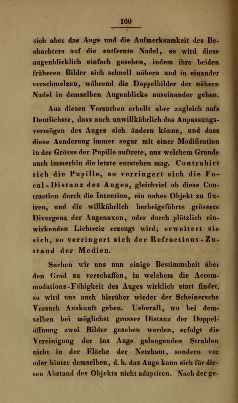 sich aber das Auge und die Aufmerksamkeit des Be- obachters auf die entfernte Nadel, so wird diese augenblicklich einfach gesehen, indem ihre beiden früheren Bilder sich schnell nähern und in einander verschmelzen, während die Doppelbilder der nähern Nadel in demselben Augenblicke auseinander gehen. Aus diesen Versuchen erhellt aber zugleich aufs Deutlichste, dass auch unwillkührlich das Anpassungs- vermögen des Auges sich ändern könne, und dass diese Aenderung immer sogar mit einer Modification in der Grösse der Pupille auftrete, aus welchem Grunde auch immerhin die letzte entstehen mag. Contrahirt sich die Pupille, so verringert sich die Fo- cal-Distanz des Auges, gleichviel ob diese Con- traction durch die Intention, ein nahes Objekt zu fix- iren, und die willkührlich herbeigeführte grössere Divergenz der Augenaxen, oder durch plötzlich ein- wirkenden Lichtreiz erzeugt wird; erweitert sie sich, so verringert sich der Refractions-Zu- stand der Medien. Suchen wir uns nun einige Bestimmtheit über den Grad zu verschaffen, in welchem die Accom- modations-Fähigkeit des Auges wirklich statt findet, so wird uns auch hierüber wieder der Scheinersche Versuch Auskunft geben. Ueberall, wo bei dem- selben bei möglichst grosser Distanz der Doppel- öfthung zwei Bilder gesehen werden, erfolgt die Vereinigung der ins Auge gelangenden Strahlen nicht in der Fläche der Netzhaut, sondern vor oder hinter demselben, d. h. das Auge kann sich für die- sen Abstand des Objekts nicht adaptiren. Nach der ge-