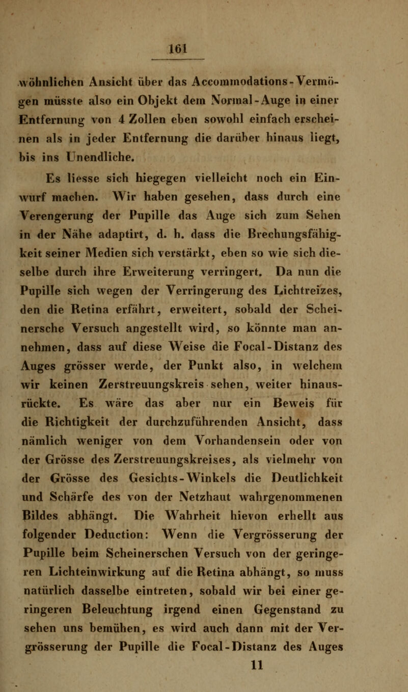wohnlichen Ansicht über das Accommodations-Vermö- gen müsste also ein Objekt dem Normal-Auge in einer Entfernung von 4 Zollen eben sowohl einfach erschei- nen als in jeder Entfernung die darüber hinaus liegt, bis ins Unendliche. Es Hesse sich hiegegen vielleicht noch ein Ein- wurf machen. Wir haben gesehen, dass durch eine Verengerung der Pupille das Auge sich zum Sehen in der Nähe adaptirt, d. h. dass die Brechungsfähig- keit seiner Medien sich verstärkt, eben so wie sich die- selbe durch ihre Erweiterung verringert. Da nun die Pupille sich wegen der Verringerung des Lichtreizes, den die Retina erfährt, erweitert, sobald der Schei- nersche Versuch angestellt wird, so könnte man an- nehmen, dass auf diese Weise die Focal-Distanz des Auges grösser werde, der Punkt also, in welchem wir keinen Zerstreuungskreis sehen, weiter hinaus- rückte. Es wäre das aber nur ein Beweis für die Richtigkeit der durchzuführenden Ansicht, dass nämlich weniger von dem Vorhandensein oder von der Grösse des Zerstreuungskreises, als vielmehr von der Grösse des Gesichts-Winkels die Deutlichkeit und Schärfe des von der Netzhaut wahrgenommenen Bildes abhängt. Die Wahrheit hievon erhellt aus folgender Deduction: Wenn die Vergrösserung der Pupille beim Scheinerschen Versuch von der geringe- ren Lichteinwirkung auf die Retina abhängt, so muss natürlich dasselbe eintreten, sobald wir bei einer ge- ringeren Beleuchtung irgend einen Gegenstand zu sehen uns bemühen, es wird auch dann mit der Ver- grösserung der Pupille die Focal-Distanz des Auges 11