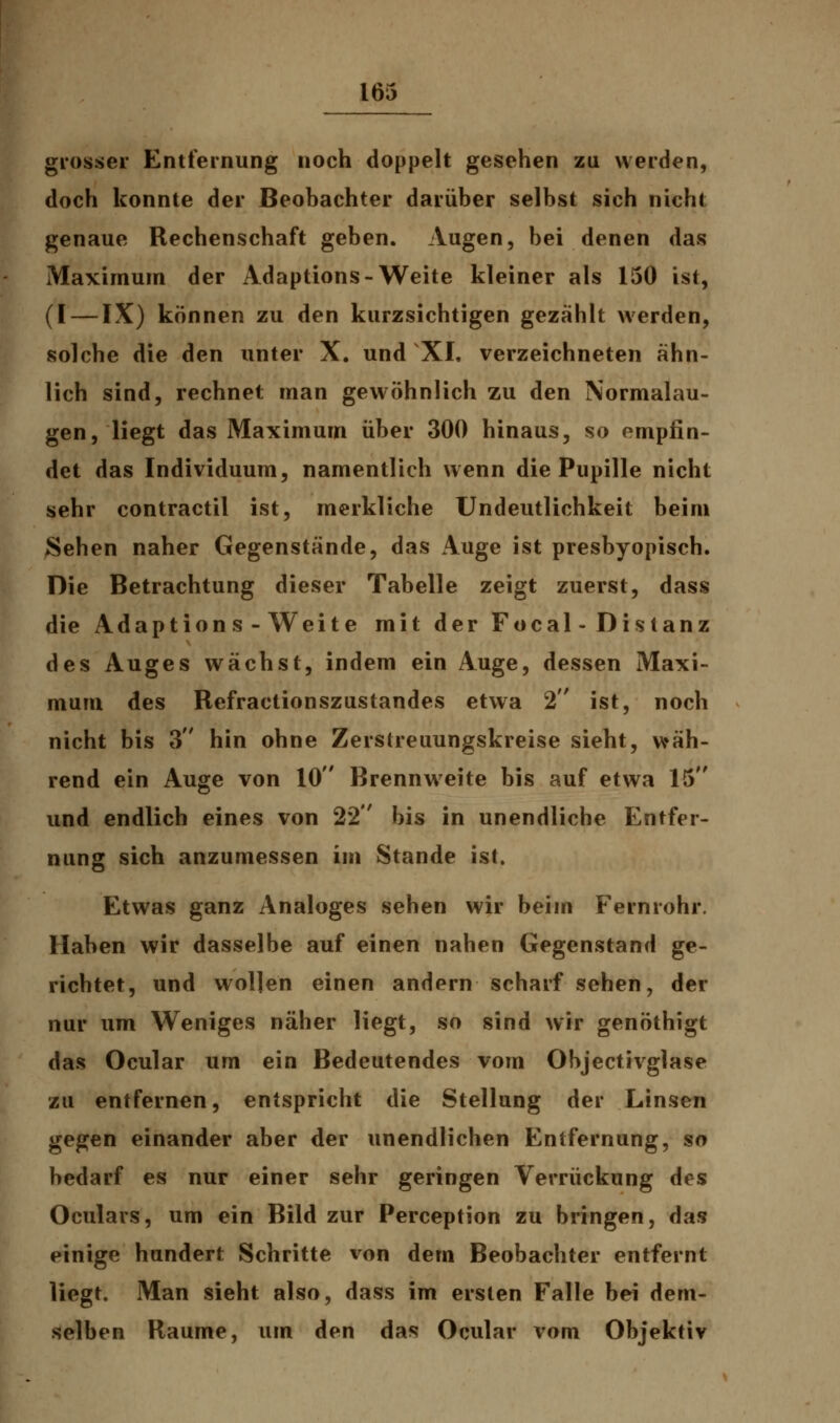 grosser Entfernung noch doppelt gesehen zu werden, doch konnte der Beobachter darüber selbst sich nicht genaue Rechenschaft geben. Augen, bei denen das Maximum der Adaptions-Weite kleiner als 150 ist, (I — IX) können zu den kurzsichtigen gezählt werden, solche die den unter X. und XXI. verzeichneten ähn- lich sind, rechnet man gewöhnlich zu den Normalau- gen, liegt das Maximum über 300 hinaus, so empfin- det das Individuum, namentlich wenn die Pupille nicht sehr contractu ist, merkliche Undeutlichkeit beim Sehen naher Gegenstände, das Auge ist presbyopisch. Die Betrachtung dieser Tabelle zeigt zuerst, dass die Adaptions-Weite mit der Focal-Distanz des Auges wächst, indem ein Auge, dessen Maxi- mum des Refractionszustandes etwa 2 ist, noch nicht bis 3 hin ohne Zerstreuungskreise sieht, wäh- rend ein Auge von 10 Brennweite bis auf etwa 15 und endlich eines von 22 bis in unendliche Entfer- nung sich anzumessen im Stande ist. Etwas ganz Analoges sehen wir beim Fernrohr. Haben wir dasselbe auf einen nahen Gegenstand ge- richtet, und wollen einen andern scharf sehen, der nur um Weniges näher liegt, so sind wir genöthigt das Ocular um ein Bedeutendes vom Objectivglase zu entfernen, entspricht die Stellung der Linsen gegen einander aber der unendlichen Entfernung, so bedarf es nur einer sehr geringen Verrückung des Oculars, um ein Bild zur Perception zu bringen, das einige hundert Schritte von dem Beobachter entfernt liegt. Man sieht also, dass im ersten Falle bei dem- selben Räume, um den das Ocular vom Objektiv