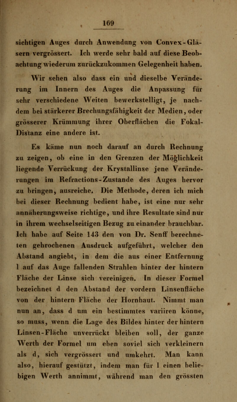 sichtigen Auges durch Anwendung von Convex-Glä- sern vergrössert. Ich werde sehr bald auf diese Beob- achtung wiederum zurückzukommen Gelegenheit haben. Wir sehen also dass ein und dieselbe Verände- rung im Innern des Auges die Anpassung für sehr verschiedene Weiten bewerkstelligt, je nach- dem bei stärkerer Brechungsfähigkeit der Medien, oder grösserer Krümmung ihrer Oberflächen die Fokal- Distanz eine andere ist. Es käme nun noch darauf an durch Rechnung zu zeigen, ob eine in den Grenzen der Möglichkeit liegende Verrückung der Krystallinse jene Verände- rungen im Refractions-Zustande des Auges hervor zu bringen, ausreiche» Die Methode, deren ich mich bei dieser Rechnung bedient habe, ist eine nur sehr annäherungsweise richtige, und ihre Resultate sind nur in ihrem wechselseitigen Bezug zu einander brauchbar. Ich habe auf Seite 143 den von Dr. Senff berechne- ten gebrochenen Ausdruck aufgeführt, welcher den Abstand angiebt, in dem die aus einer Entfernung 1 auf das Auge fallenden Strahlen hinter der hintern Fläche der Linse sich vereinigen. In dieser Formel bezeichnet d den Abstand der vordem Linsenfläche von der hintern Fläche der Hornhaut. Nimmt man nun an, dass d um ein bestimmtes variiren könne, so muss, wenn die Lage des Bildes hinter der hintern Linsen-Fläche unverrückt bleiben soll, der ganze Werth der Formel um eben soviel sich verkleinern als d, sich vergrössert und umkehrt. Man kann also, hierauf gestützt, indem man für 1 einen belie- bigen Werth annimmt, während man den grössten