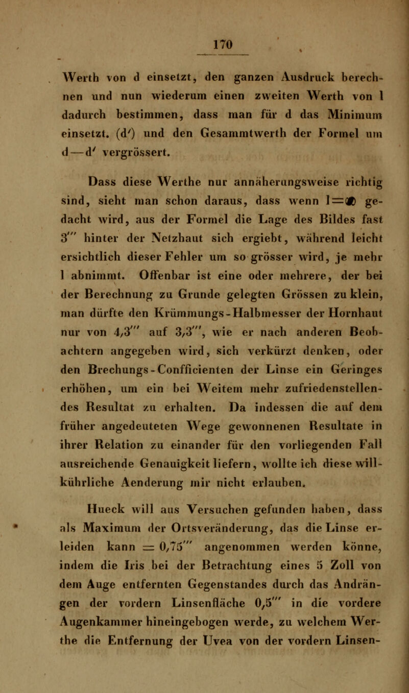 Werth von d einsetzt, den ganzen Ausdruck berech- nen und nun wiederum einen zweiten Werth von 1 dadurch bestimmen, dass man für d das Minimum einsetzt, (d') und den Gesammtwerth der Formel um d— d' vergrössert. Dass diese Werthe nur annäherungsweise richtig sind, sieht man schon daraus, dass wenn 1=(Ä ge- dacht wird, aus der Formel die Lage des Bildes fast 3' hinter der Netzhaut sich ergiebt, während leicht ersichtlich dieser Fehler um so grösser wird, je mehr 1 abnimmt. Offenbar ist eine oder mehrere, der bei der Berechnung zu Grunde gelegten Grössen zu klein, man dürfte den Krümmungs-Halbmesser der Hornhaut nur von 4/3' auf 3/3', wie er nach anderen Beob- achtern angegeben wird, sich verkürzt denken, oder den Brechungs-Confficienten der Linse ein Geringes erhöhen, um ein bei Weitem mehr zufriedenstellen- des Resultat zu erhalten. Da indessen die auf dem früher angedeuteten Wege gewonnenen Resultate in ihrer Relation zu einander für den vorliegenden Fall ausreichende Genauigkeit liefern, wollte ich diese will- kührliche Aenderung mir nicht erlauben. Hueck will aus Versuchen gefunden haben, dass als Maximum der Ortsveränderung, das die Linse er- leiden kann — 0,75' angenommen werden könne, indem die Iris bei der Betrachtung eines 5 Zoll von dem Auge entfernten Gegenstandes durch das Andrän- gen der vordem Linsenfläche 0,5' in die vordere Augenkammer hineingebogen werde, zu welchem Wer- the die Entfernung der Uvea von der vordem Linsen-