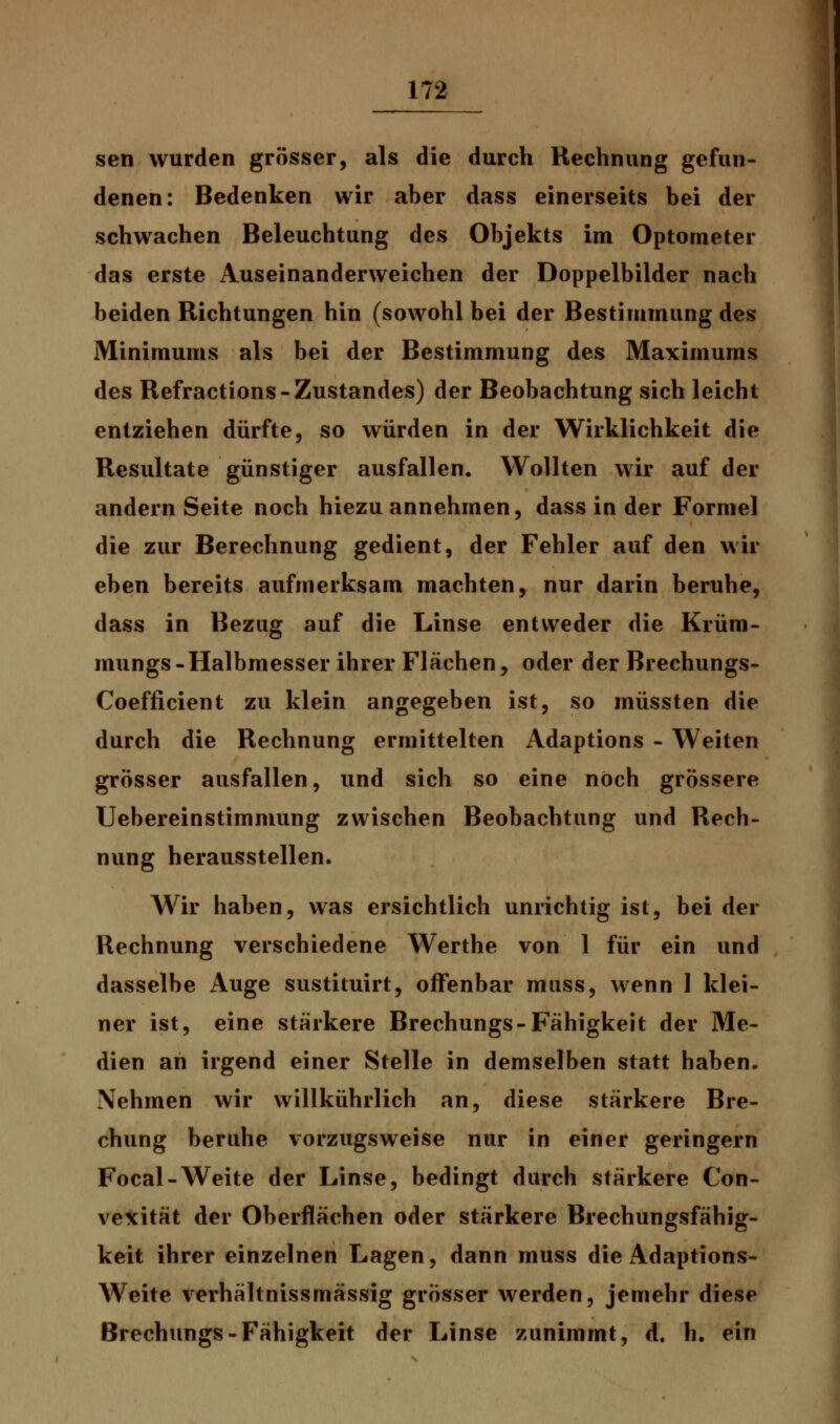 sen wurden grösser, als die durch Rechnung gefun- denen: Bedenken wir aber dass einerseits bei der schwachen Beleuchtung des Objekts im Optometer das erste Auseinanderweichen der Doppelbilder nach beiden Richtungen hin (sowohl bei der Bestimmung des Minimums als bei der Bestimmung des Maximums des Refractions-Zustandes) der Beobachtung sich leicht entziehen dürfte, so würden in der Wirklichkeit die Resultate günstiger ausfallen. Wollten wir auf der andern Seite noch hiezu annehmen, dass in der Formel die zur Berechnung gedient, der Fehler auf den wir eben bereits aufmerksam machten, nur darin beruhe, dass in Bezug auf die Linse entweder die Krüm- mungs-Halbmesser ihrer Flächen, oder der Brechungs- Coefficient zu klein angegeben ist, so müssten die durch die Rechnung ermittelten Adaptions - Weiten grösser ausfallen, und sich so eine noch grössere Uebereinstimmung zwischen Beobachtung und Rech- nung herausstellen. Wir haben, was ersichtlich unrichtig ist, bei der Rechnung verschiedene Werthe von 1 für ein und dasselbe Auge sustituirt, offenbar muss, wenn 1 klei- ner ist, eine stärkere Brechungs-Fähigkeit der Me- dien an irgend einer Stelle in demselben statt haben. Nehmen wir willkührlich an, diese stärkere Bre- chung beruhe vorzugsweise nur in einer geringern Focal-Weite der Linse, bedingt durch stärkere Con- vexität der Oberflächen oder stärkere Brechungsfähig- keit ihrer einzelnen Lagen, dann muss die Adaptions- Weite verhältnissmässig grösser werden, jemehr diese Brechungs-Fähigkeit der Linse zunimmt, d. h. ein