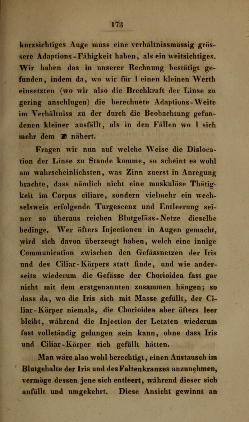 kurzsichtiges Auge muss eine verhältnissmässig grös- sere Adaptions-Fähigkeit haben, als ein weitsichtiges. Wir haben das in unserer Rechnung bestätigt ge- funden, indem da, wo wir für 1 einen kleinen Werth einsetzten (wo wir also die Brechkraft der Linse zu gering anschlugen) die berechnete Adaptions-Weite im Verhältniss zu der durch die Beobachtung gefun- denen kleiner ausfällt, als in den Fällen wo 1 sich mehr dem 00 nähert. Fragen wir nun auf welche Weise die Disloca- tion der Linse zu Stande komme, so scheint es wohl am wahrscheinlichsten, was Zinn zuerst in Anregung brachte, dass nämlich nicht eine muskulöse Thätig- keit im Corpus ciliare, sondern vielmehr ein wech- selsweis erfolgende Turgescenz und Entleerung sei- ner so überaus reichen Blutgefäss - Netze dieselbe bedinge. Wer öfters Injectionen in Augen gemacht, wird sich davon überzeugt haben, welch eine innige Communication zwischen den Gefässnetzen der Iris und des Ciliar-Körpers statt finde, und wie ander- seits wiederum die Gefässe der Chorioidea fast gar nicht mit dem erstgenannten zusammen hängen; so dass da, wo die Iris sich mit Masse gefüllt, der Ci- liar-Körper niemals, die Chorioidea aber öfters leer bleibt, während die Injection der Letzten wiederum fast vollständig gelungen sein kann, ohne dass Iris und Ciliar-Körper sich gefüllt hätten. Man wäre also wohl berechtigt, einen Austausch im Blutgehalte der Iris und des Faltenkranzes anzunehmen, vermöge dessen jene sich entleert, während dieser sich anfüllt und umgekehrt. Diese Ansicht gewinnt an