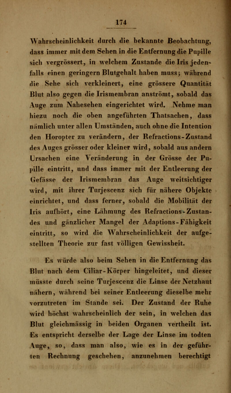 Wahrscheinlichkeit durch die bekannte Beobachtung, dass immer mit dem Sehen in die Entfernung die Pupille sich vergrössert, in welchem Zustande die Iris jeden- falls einen geringern Blutgehalt haben mussj während die Sehe sich verkleinert, eine grössere Quantität Blut also gegen die Irismembran anströmt, sobald das Auge zum Nahesehen eingerichtet wird. Nehme man hiezu noch die oben angeführten Thatsachen, dass nämlich unter allen Umständen, auch ohne die Intention den Horopter zu verändern, der Refractions-Zustand des Auges grösser oder kleiner wird, sobald aus andern Ursachen eine Veränderung in der Grösse der Pu- pille eintritt, und dass immer mit der Entleerung der Gefässe der Irismembran das Auge weitsichtiger wird, mit ihrer Turjescenz sich für nähere Objekte einrichtet, und dass ferner, sobald die Mobilität der Iris aufhört, eine Lähmung des Refractions-Zustan- des und gänzlicher Mangel der Adaptions-Fähigkeit eintritt, so wird die Wahrscheinlichkeit der aufge- stellten Theorie zur fast völligen Gewissheit. Es würde also beim Sehen in die Entfernung das Blut nach dem Ciliar-Körper hingeleitet, und dieser müsste durch seine Turjescenz die Linse der Netzhaut nähern, während bei seiner Entleerung dieselbe mehr vorzutreten im Stande sei. Der Zustand der Ruhe wird höchst wahrscheinlich der sein, in welchen das Blut gleichmässig in beiden Organen vertheilt ist. Es entspricht derselbe der Lage der Linse im todten Auge, so, dass man also, wie es in der geführ- ten Rechnung geschehen, anzunehmen berechtigt