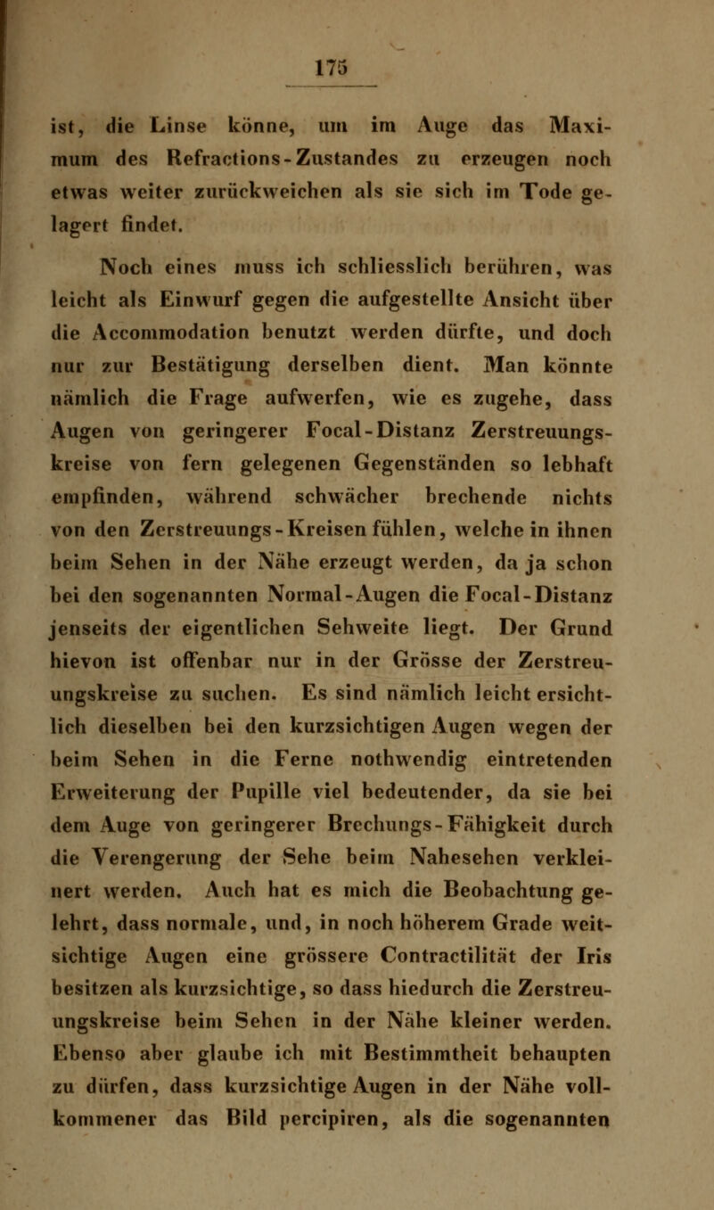 ist, die Linse könne, um im Auge das Maxi- mum des Refractions-Zustandes zu erzeugen noch etwas weiter zurückweichen als sie sich im Tode ge- lagert findet. Noch eines muss ich schliesslich berühren, was leicht als Einwurf gegen die aufgestellte Ansicht über die Accommodation benutzt werden dürfte, und doch nur zur Bestätigung derselben dient. Man könnte nämlich die Frage aufwerfen, wie es zugehe, dass Augen von geringerer Focal-Distanz Zerstreuungs- kreise von fern gelegenen Gegenständen so lebhaft empfinden, während schwächer brechende nichts von den Zerstreuungs-Kreisen fühlen, welche in ihnen beim Sehen in der Nähe erzeugt werden, da ja schon bei den sogenannten Normal-Augen die Focal-Distanz jenseits der eigentlichen Sehweite liegt. Der Grund hievon ist offenbar nur in der Grösse der Zerstreu- ungskreise zu suchen. Es sind nämlich leicht ersicht- lich dieselben bei den kurzsichtigen Augen wegen der beim Sehen in die Ferne nothwendig eintretenden Erweiterung der Pupille viel bedeutender, da sie bei dem Auge von geringerer Brechungs-Fähigkeit durch die Verengerung der Sehe beim Nahesehen verklei- nert werden. Auch hat es mich die Beobachtung ge- lehrt, dass normale, und, in noch höherem Grade weit- sichtige Augen eine grössere Contractilität der Iris besitzen als kurzsichtige, so dass hiedurch die Zerstreu- ungskreise beim Sehen in der Nähe kleiner werden. Ebenso aber glaube ich mit Bestimmtheit behaupten zu dürfen, dass kurzsichtige Augen in der Nähe voll- kommener das Bild percipiren, als die sogenannten