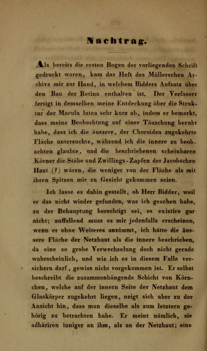 Mach trag. Jkls bereits die eisten Bogen der vorliegenden Schrift gedruckt waren, kam das Heft des Müllerschen Ar- chivs mir zur Hand, in welchem Bidders Aufsatz über den Bau der Retina enthalten ist. Der Verfasser fertigt in demselben meine Entdeckung über die Struk- tur der Macula lutea sehr kurz ab, indem er bemerkt, dass meine Beobachtung auf einer Täuschung beruht habe, dass ich die äussere, der Choroidea zugekehrte Fläche untersuchte, während ich die innere zu beob- achten glaubte, und die beschriebenen scheinbaren Körner die Stäbe und Zwillings - Zapfen der Jacobschen Haut (?) wären, die weniger von der Fläche als mit ihren Spitzen mir zu Gesicht gekommen seien. Ich lasse es dahin gestellt, ob Herr Bidder, weil er das nicht wieder gefunden, was ich gesehen habe, zu der Behauptung berechtigt sei, es existire gar nicht; auffallend muss es mir jedenfalls erscheinen, wenn er ohne Weiteres annimmt, ich hätte die äus- sere Fläche der Netzhaut als die innere beschrieben, da eine so grobe Verwechselung doch nicht gerade wahrscheinlich, und wie ich es in diesem Falle ver- sichern darf, gewiss nicht vorgekommen ist. Er selbst beschreibt die zusammenhängende Schicht von Körn- chen, welche auf der innern Seite der Netzhaut dem Glaskörper zugekehrt liegen, neigt sich aber zu der Ansicht hin, dass man dieselbe als zum letztern ge- hörig zu betrachten habe. Er meint nämlich, sie adhäriren inniger an ihm, als an der Netzhaut; eine