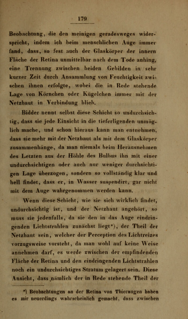 Beobachtung, die den meinigen geradesweges wider- spricht, indem ich beim menschlichen Auge immer fand, dass, so fest auch der Glaskörper der innern Fläche der Retina unmittelbar nach dem Tode anhing, eine Trennung zwischen beiden Gebilden in sehr kurzer Zeit durch Ansammlung von Feuchtigkeit zwi- schen ihnen erfolgte, wobei die in Rede stehende Lage von Körnchen oder Kügelchen immer mit der Netzhaut in Verbindung blieb. Bidder nennt selbst diese Schicht so undurchsich- tig, dass sie jede Einsicht in die tieferligenden unmög- lich mache, und schon hieraus kann man entnehmen, dass sie mehr mit der Netzhaut als mit dem Glaskörper zusammenhänge, da man niemals beim Herausnehmen des Letzten aus der Höhle des Bulbus ihn mit einer undurchsichtigen oder auch nur weniger durchsichti- gen Lage überzogen, sondern so vollständig klar und hell findet, dass er, in Wasser suspendirt, gar nicht mit dem Auge wahrgenommen werden kann. Wenn diese Schicht, wie sie sich wirklich findet, undurchsichtig ist, und der Netzhaut angehört, so muss sie jedenfalls, da sie den in das Auge eindrin- genden Lichtstrahlen zunächst liegt*), der Theil der Netzhaut sein, welcher der Perception des Lichtreizes vorzugsweise vorsteht, da man wohl auf keine Weise annehmen darf, es werde zwischen der empfindenden Fläche der Retina und den eindringenden Lichtstrahlen noch ein undurchsichtiges Stratum gelagert sein. Diese Ansicht, dass nämlich der in Rede stehende Theil der *) Beobachtungen an der Retina von Thieraugen haben es mir neuerdings wahrscheinlich gemacht, dass zwischen