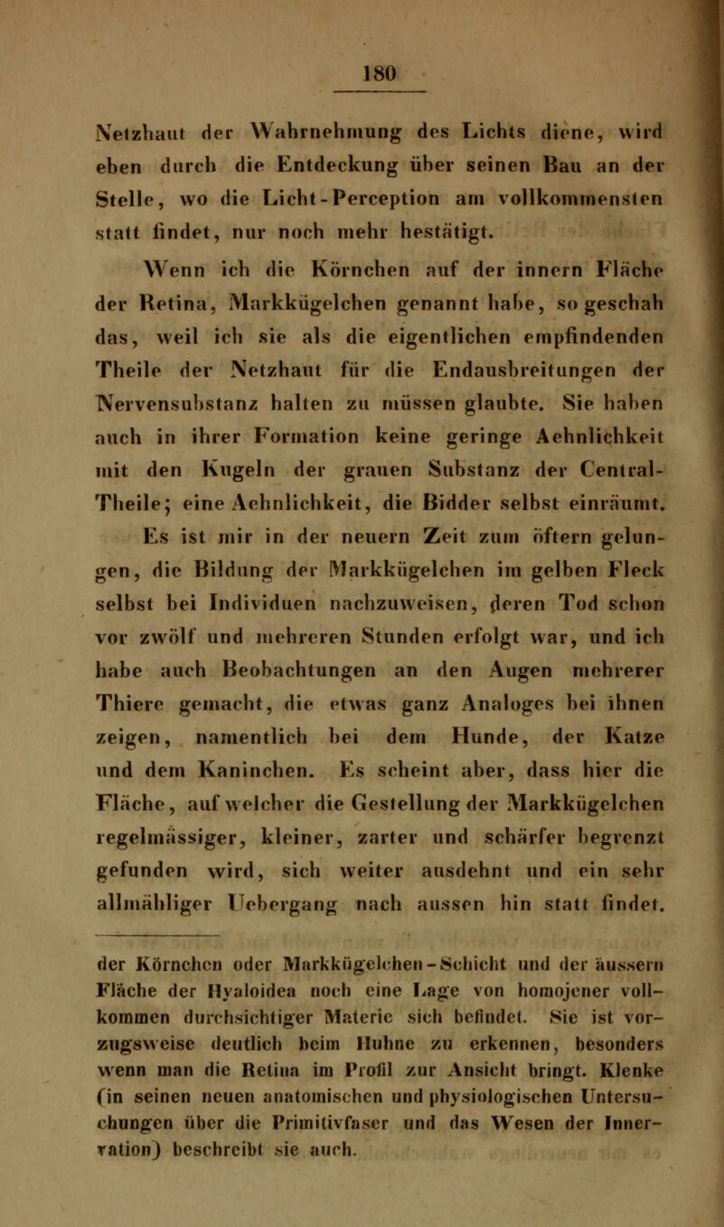 Netzhaut der Wahrnehmung des Lichts diene, wird eben durch die Entdeckung über seinen Bau an der Stelle, wo die Licht-Perception am vollkommensten statt lindet, nur noch mehr hestätigt. Wenn ich die Körnchen auf der innern Fläche der Retina, Markkügelchen genannt habe, so geschah das, weil ich sie als die eigentlichen empfindenden Theile der Netzhaut für die Endausbreitungen der IVervensubstanz halten zu müssen glaubte. Sie haben auch in ihrer Formation keine geringe Aehnlichkeit mit den Kugeln der grauen Substanz der Central- Theile; eine Aehnlichkeit, die Bidder selbst einräumt. Es ist mir in der neuern Zeit zum öftern gelun- gen, die Bildung der Markkügelchen im gelben Fleck selbst bei Individuen nachzuweisen, (leren Tod schon vor zwölf und mehreren Stunden erfolgt war, und ich habe auch Beobachtungen an den Augen mehrerer Thiere gemacht, die etwas ganz Analoges bei ihnen zeigen, namentlich bei dem Hunde, der Katze und dem Kaninchen. Es scheint aber, dass hier die Fläche, auf welcher die Gestellung der Markkügelchen regelmässiger, kleiner, zarter und schärfer begrenzt gefunden wird, sich weiter ausdehnt und ein sehr allmähliger Ucbergang nach aussen hin statt findet. der Körnchen oder Markkügelchen-Schicht und der äussern Fläche der Hyaloidea noch eine Lage von horaojener voll- kommen durchsichtiger Materie sich befindet. Sie ist vor- zugsweise deutlich beim Huhne zu erkennen, besonders wenn man die Retina im Profil zur Ansicht bringt. Klenke (in seinen neuen anatomischen und physiologischen Untersu- chungen über die Primitivfaser und das Wesen der Inner- ration) beschreibt sie auch.