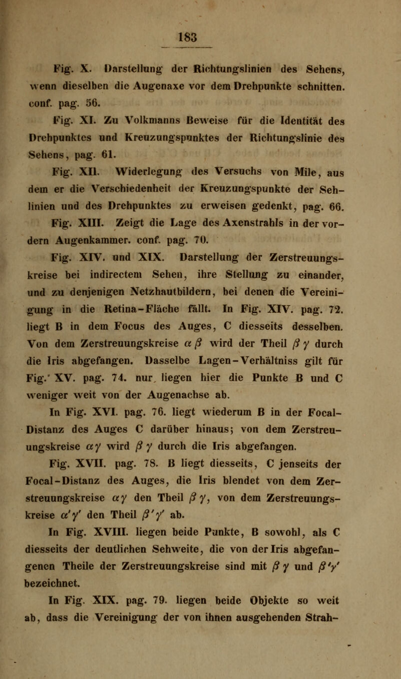 Fig. X. Darstellung der Richtungslinien des Sehens, wenn dieselben die Augenaxe vor dem Drehpunkte schnitten, conf. pag\ 56. Fig. XI. Zu Volkmanns Beweise für die Identität des Drehpunktes und Kreuzungspunktes der Richtungslinie des Sehens, pag. 61. Fig. XII. Widerlegung des Versuchs von Mile, aus dem er die Verschiedenheit der Kreuzungspunkte der Seh- linien und des Drehpunktes zu erweisen gedenkt, pag. 66. Fig. XIII. Zeigt die Lage des Axenstrahls in der vor- dem Augenkammer, conf. pag. 70. Fig. XIV. und XIX. Darstellung der Zerstreuungs- kreise bei indirectem Sehen, ihre Stellung zu einander, und zu denjenigen Netzhautbildern, bei denen die Vereini- gung in die Retina-Fläche fallt. In Fig. XIV. pag. 72. liegt B in dem Focus des Auges, C diesseits desselben. Von dem Zerstreuungskreise a ß wird der Theil ß y durch die Iris abgefangen. Dasselbe Lagen -Verhältniss gilt für Fig.' XV. pag. 74. nur liegen hier die Punkte B und C weniger weit von der Augenachse ab. In Fig. XVI. pag. 76. liegt wiederum ß in der Focal- Distanz des Auges C darüber hinaus; von dem Zerstreu- ungskreise ay wird ßy durch die Iris abgefangen. Fig. XVII. pag. 78. B liegt diesseits, C jenseits der Focal-Distanz des Auges, die Iris blendet von dem Zer- streuungskreise ay den Theil ßy, von dem Zerstreuungs- kreise ct'y' den Theil ß'y' ab. In Fig. XVIII. liegen beide Punkte, B sowohl, als C diesseits der deutlichen Sehweite, die von der Iris abgefan- genen Theile der Zerstreuungskreise sind mit ß y und ß V bezeichnet. In Fig. XIX. pag. 79. liegen beide Objekte so weit ab, dass die Vereinigung der von ihnen ausgehenden Strah-