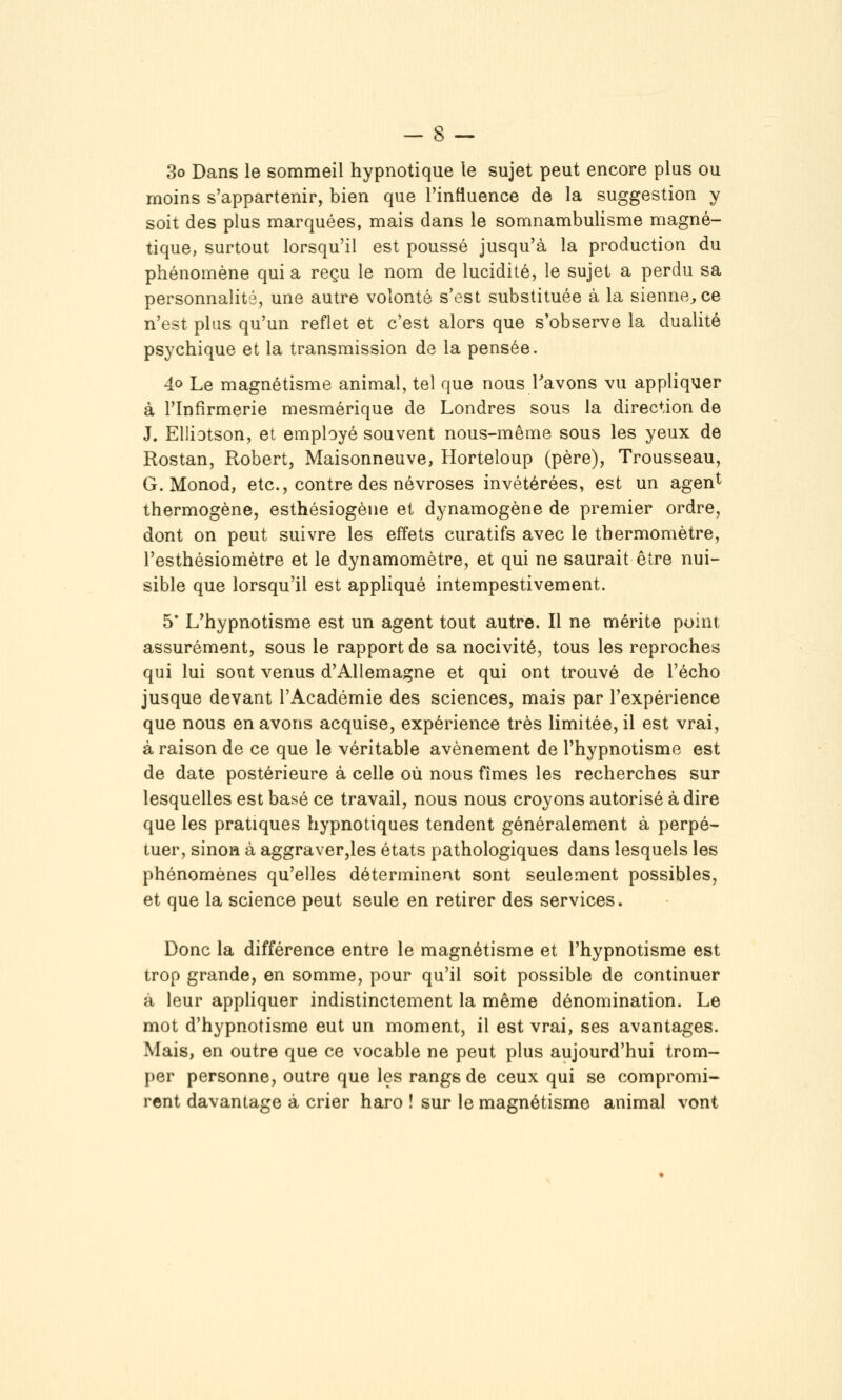 3o Dans le sommeil hypnotique le sujet peut encore plus ou moins s'appartenir, bien que l'influence de la suggestion y soit des plus marquées, mais dans le somnambulisme magné- tique, surtout lorsqu'il est poussé jusqu'à la production du phénomène qui a reçu le nom de lucidité, le sujet a perdu sa personnalité, une autre volonté s'est substituée à la sienne^ ce n'est plus qu'un reflet et c'est alors que s'observe la dualité psychique et la transmission de la pensée. 4o Le magnétisme animal, tel que nous Tavons vu appliquer à l'Infirmerie mesmérique de Londres sous la direction de J. Elliotson, et employé souvent nous-même sous les yeux de Rostan, Robert, Maisonneuve, Horteloup (père), Trousseau, G. Monod, etc., contre des névroses invétérées, est un agen^ thermogène, esthésiogèue et dynamogène de premier ordre, dont on peut suivre les effets curatifs avec le thermomètre, l'esthésiomètre et le dynamomètre, et qui ne saurait être nui- sible que lorsqu'il est appliqué intempestivement. 5* L'hypnotisme est un agent tout autre. Il ne mérite point assurément, sous le rapport de sa nocivité, tous les reproches qui lui sont venus d'Allemagne et qui ont trouvé de l'écho jusque devant l'Académie des sciences, mais par l'expérience que nous en avons acquise, expérience très limitée, il est vrai, à raison de ce que le véritable avènement de l'hypnotisme est de date postérieure à celle où nous fîmes les recherches sur lesquelles est basé ce travail, nous nous croyons autorisé à dire que les pratiques hypnotiques tendent généralement à perpé- tuer, sinon à aggraver,les états pathologiques dans lesquels les phénomènes qu'elles déterminent sont seulement possibles, et que la science peut seule en retirer des services. Donc la différence entre le magnétisme et l'hypnotisme est trop grande, en somme, pour qu'il soit possible de continuer à leur appliquer indistinctement la même dénomination. Le mot d'hypnotisme eut un moment, il est vrai, ses avantages. Mais, en outre que ce vocable ne peut plus aujourd'hui trom- per personne, outre que les rangs de ceux qui se compromi- rent davantage à crier haro ! sur le magnétisme animal vont