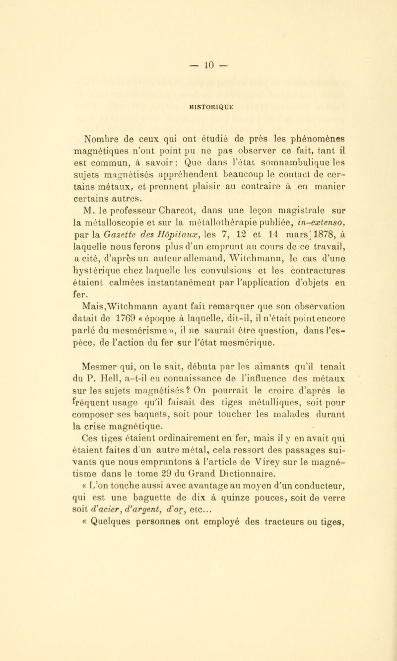 HISTORIQUE Nombre de ceux qui ont étudié de près les phénomènes magnétiques n'ont point pu ne pas observer ce fait, tant il est commun, à savoir : Que dans l'état somnambulique les sujets magnétisés appréhendent beaucoup le contact de cer- tains métaux, et prennent plaisir au contraire à en manier certains autres. M. le professeur Charcot, dans une leçon magistrale sur la métalloscopie et sur la métallothérapie publiée, in-extenso, TpSLV \si Gazette des Hôpitaux, les 7, 12 et 14 mars'1878, à laquelle nous ferons plus d'un emprunt au cours de ce travail, a cité, d'après un auteur allemand, Witchmann, le cas d'une hystérique chez laquelle les convulsions et les contractures étaient calmées instantanément par Tapplication d'objets en fer. Mais,Witchmann ayant fait remarquer que son observation datait de 1769 «époque à laquelle, dit-il, il n'était point encore parlé du mesmérisme», il ne saurait être question, dans l'es- pèce, de l'action du fer sur Tétat mesmérique. Mesmer qui, on le sait, débuta par les aimants qu'il tenait du P. Hell, a-t-il eu connaissance de l'influence des métaux sur les sujets magnétisés ? On pourrait le croire d'après le fréquent usage qu'il faisait des tiges métalliques, soit pour composer ses baquets, soit pour toucher les malades durant la crise magnétique. Ces tiges étaient ordinairement en fer, mais il y en avait qui étaient faites d un autre métal, cela ressort des passages sui- vants que nous empruntons à l'article de Virey sur le magné- tisme dans le tome 29 du Grand Dictionnaire. « L'on touche aussi avec avantage au moyen d'un conducteur, qui est une baguette de dix à quinze pouces, soit de verre soit d'acier, d'argent, d'or, etc. « Quelques personnes ont employé des tracteurs ou tiges,