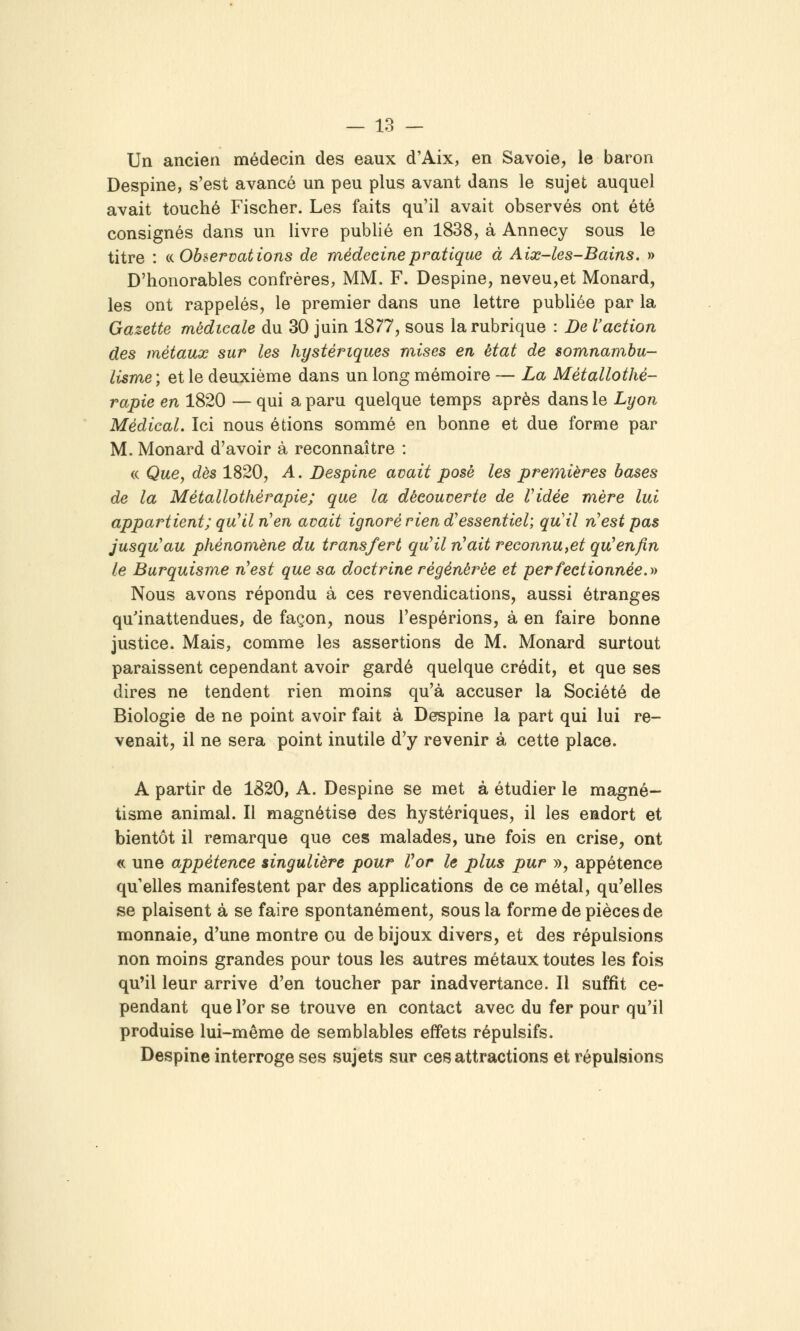 Un ancien médecin des eaux d'Aix, en Savoie, le baron Despine, s'est avancé un peu plus avant dans le sujet auquel avait touché Fischer. Les faits qu'il avait observés ont été consignés dans un livre publié en 1838, à Annecy sous le titre : inobservations de médecine pratique à Aix-les-Bains. » D'honorables confrères, MM. F. Despine, neveu,et Monard, les ont rappelés, le premier dans une lettre publiée par la Gazette médicale du 30 juin IS??, sous la rubrique : De l'action des métaux sur les hystériques mises en état de somnambu- lisme ; et le deuxième dans un long mémoire — La Métallothé- rapie en 1820 — qui a paru quelque temps après dans le Lyon Médical. Ici nous étions sommé en bonne et due forme par M. Monard d'avoir à reconnaître : « Qae, dès 1820, A. Despine avait posé les premières bases de la Métallothérapie; que la découverte de ridée mère lui appartient; qu^il n^en avait ignoré rien d^essentiel; quil n^est pas jusqu'au phénomène du transfert qu^il n'ait reconnu,et qu'enfin le Burquisme n'est que sa doctrine régénérée et perfectionnée, a Nous avons répondu à ces revendications, aussi étranges qu'inattendues, de façon, nous l'espérions, à en faire bonne justice. Mais, comme les assertions de M. Monard surtout paraissent cependant avoir gardé quelque crédit, et que ses dires ne tendent rien moins qu'à accuser la Société de Biologie de ne point avoir fait à Despine la part qui lui re- venait, il ne sera point inutile d'y revenir à cette place. A partir de 1820, A. Despine se met à étudier le magné- tisme animal. Il magnétise des hystériques, il les eadort et bientôt il remarque que ces malades, une fois en crise, ont « une appétence singulière pour Vor le plus pur », appétence qu'elles manifestent par des appHcations de ce métal, qu'elles se plaisent à se faire spontanément, sous la forme de pièces de monnaie, d'une montre ou de bijoux divers, et des répulsions non moins grandes pour tous les autres métaux toutes les fois qu'il leur arrive d'en toucher par inadvertance. Il suffit ce- pendant que l'or se trouve en contact avec du fer pour qu'il produise lui-même de semblables effets répulsifs. Despine interroge ses sujets sur ces attractions et répulsions