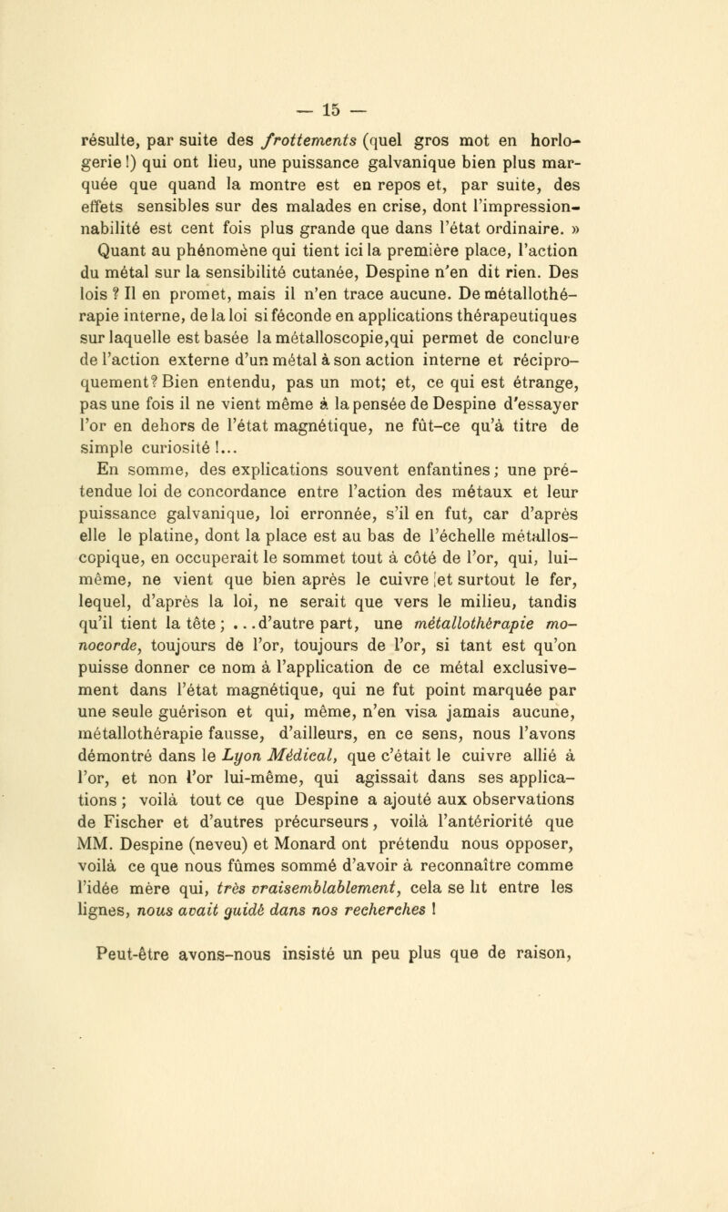 résulte, par suite des frottements (quel gros mot en horlo- gerie !) qui ont lieu, une puissance galvanique bien plus mar- quée que quand la montre est en repos et, par suite, des effets sensibles sur des malades en crise, dont l'impression- nabilité est cent fois plus grande que dans l'état ordinaire. » Quant au phénomène qui tient ici la première place, l'action du métal sur la sensibilité cutanée, Despine n'en dit rien. Des lois ? Il en promet, mais il n'en trace aucune. De métallothé- rapie interne, de la loi si féconde en applications thérapeutiques sur laquelle est basée la métalloscopie,qui permet de conclure de l'action externe d'un métal à son action interne et récipro- quement? Bien entendu, pas un mot; et, ce qui est étrange, pas une fois il ne vient même à la pensée de Despine d'essayer l'or en dehors de l'état magnétique, ne fût-ce qu'à titre de simple curiosité !... En somme, des explications souvent enfantines ; une pré- tendue loi de concordance entre l'action des métaux et leur puissance galvanique, loi erronnée, s'il en fut, car d'après elle le platine, dont la place est au bas de l'échelle métallos- copique, en occuperait le sommet tout à côté de l'or, qui, lui- même, ne vient que bien après le cuivre [et surtout le fer, lequel, d'après la loi, ne serait que vers le milieu, tandis qu'il tient la tête ; .. .d'autre part, une métallothérapie mo- nocorde, toujours de l'or, toujours de l'or, si tant est qu'on puisse donner ce nom à l'appHcation de ce métal exclusive- ment dans l'état magnétique, qui ne fut point marquée par une seule guérison et qui, même, n'en visa jamais aucune, métallothérapie fausse, d'ailleurs, en ce sens, nous l'avons démontré dans le Lyon Médical, que c'était le cuivre allié à l'or, et non Tor lui-même, qui agissait dans ses applica- tions ; voilà tout ce que Despine a ajouté aux observations de Fischer et d'autres précurseurs, voilà l'antériorité que MM. Despine (neveu) et Monard ont prétendu nous opposer, voilà ce que nous fûmes sommé d'avoir à reconnaître comme l'idée mère qui, très vraisemblablement, cela se lit entre les lignes, nous avait guidé dans nos recherches I Peut-être avons-nous insisté un peu plus que de raison.