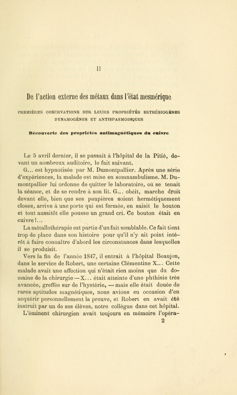 II De l'action externe des métaux dans l'état mesméripe PREMIÈRES OBSERVATIONS SUR LEURS PROPRIETES ESTHÉSIOGBNBS DYNAMOGÈNES ET ANTISPASMODIQUES Décoaverte des propriétés antimagnétiques du enivre Le 5 avril dernier, il se passait à Thôpital de la Pitié, de- vant un nombreux auditoire, le fait suivant. G... est hypnotisée par M. Dumontpallier. Après une série d'expériences, la malade est mise en somnambulisme. M. Du- montpallier lui ordonne de quitter le laboratoire, où se tenait la séance, et de se rendre à son lit. G... obéit, marche droit devant elle, bien que ses paupières soient hermétiquement closes^ arrive à une porte qui est fermée, en saisit le bouton et tout aussitôt elle pousse un grand cri. Ce bouton était en cuivre !... La métallothérapie est partie d'un fait semblable. Ce fait tient trop de place dans son histoire pour qu'il n'y ait point inté- rêt à faire connaître d'abord les circonstances dans lesquelles il se produisit. Vers la fin de l'année 1847, il entrait à l'hôpital Beaujon, dans le service de Robert, une certaine Clémentine X... Cette malade avait une affection qui n'était rien moins que du do- maine de la chirurgie — X... était atteinte d'une phthisie très avancée, greffée sur de l'hystérie, — mais elle était douée de rares aptitudes magnétiques, nous avions eu occasion d'en acquérir personnellement la preuve, et Robert en avait été instruit par un de ses élèves, notre collègue dans cet hôpital. L'ôminent chirurgien avait toujours en mémoire l'opéra- 2