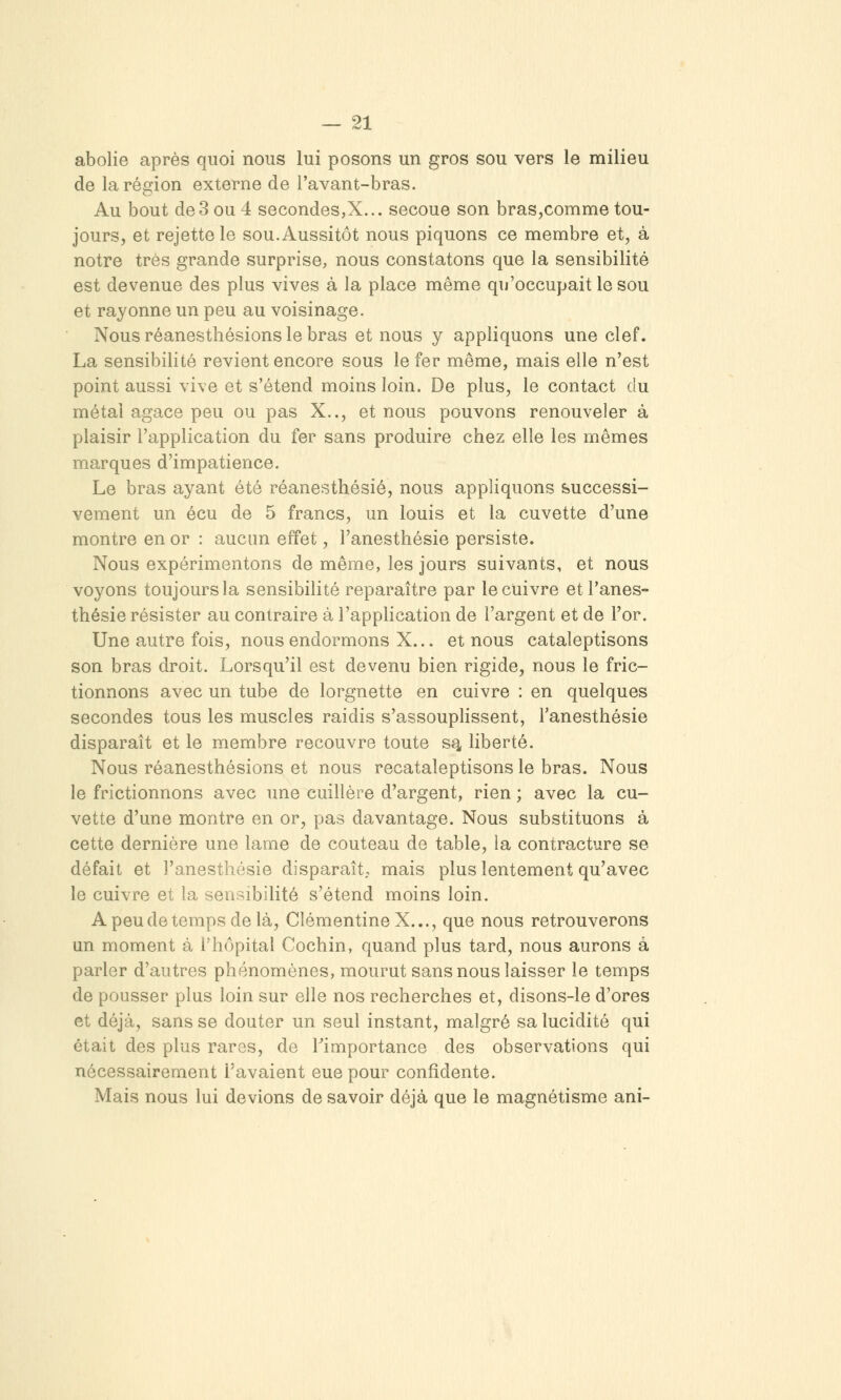 abolie après quoi nous lui posons un gros sou vers le milieu de la région externe de l'avant-bras. Au bout de3 ou 4 secondes,X... secoue son bras,comme tou- jours, et rejette le sou. Aussitôt nous piquons ce membre et, à notre très grande surprise, nous constatons que la sensibilité est devenue des plus vives à la place même qu'occupait le sou et rayonne un peu au voisinage. Nous réanesthésions le bras et nous y appliquons une clef. La sensibilité revient encore sous le fer même, mais elle n'est point aussi vive et s'étend moins loin. De plus, le contact du métal agace peu ou pas X.., et nous pouvons renouveler à plaisir l'application du fer sans produire chez elle les mêmes marques d'impatience. Le bras ayant été réanesthésié, nous appliquons successi- vement un écu de 5 francs, un louis et la cuvette d'une montre en or : aucun effet, l'anesthésie persiste. Nous expérimentons de même, les jours suivants, et nous voyons toujours la sensibilité reparaître par le cuivre et l'anes- thésie résister au contraire à l'application de l'argent et de l'or. Une autre fois, nous endormons X.,. et nous cataleptisons son bras droit. Lorsqu'il est devenu bien rigide, nous le fric- tionnons avec un tube de lorgnette en cuivre : en quelques secondes tous les muscles raidis s'assouplissent, l'anesthésie disparaît et le membre recouvre toute s^ liberté. Nous réanesthésions et nous recataleptisons le bras. Nous le frictionnons avec une cuillère d'argent, rien ; avec la cu- vette d'une montre en or, pas davantage. Nous substituons à cette dernière une lame de couteau de table, la contracture se défait et l'anesthésie disparaît,, mais plus lentement qu'avec le cuivre et la sensibilité s'étend moins loin. A peu de temps de là, Clémentine X..., que nous retrouverons un moment à l'hôpital Cochin, quand plus tard, nous aurons à parler d'autres phénomènes, mourut sans nous laisser le temps de pousser plus loin sur elle nos recherches et, disons-le d'ores et déjà, sans se douter un seul instant, malgré sa lucidité qui était des plus rares, de Timportance des observations qui nécessairement l'avaient eue pour confidente. Mais nous lui devions de savoir déjà que le magnétisme ani-