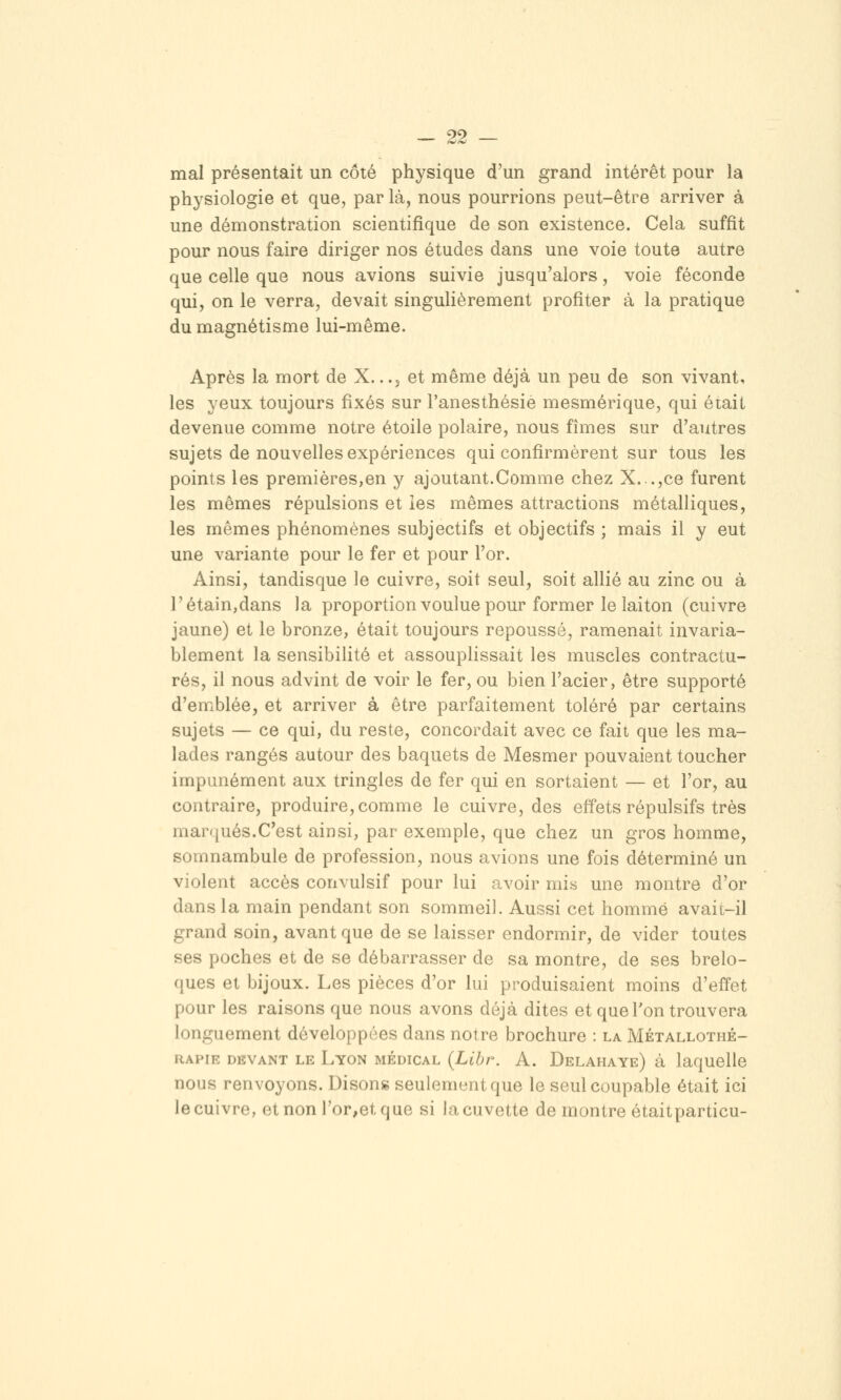 mal présentait un côté physique d'un grand intérêt pour la physiologie et que, par là, nous pourrions peut-être arriver à une démonstration scientifique de son existence. Cela suffit pour nous faire diriger nos études dans une voie toute autre que celle que nous avions suivie jusqu'alors, voie féconde qui, on le verra, devait singulièrement profiter à la pratique du magnétisme lui-même. Après la mort de X. ..j et même déjà un peu de son vivant, les yeux toujours fixés sur Tanesthésie mesmérique, qui était devenue comme notre étoile polaire, nous fîmes sur d'autres sujets de nouvelles expériences qui confirmèrent sur tous les points les premières,en y ajoutant.Comme chez X...,ce furent les mêmes répulsions et les mêmes attractions métalliques, les mêmes phénomènes subjectifs et objectifs ; mais il y eut une variante pour le fer et pour l'or. Ainsi, tandisque le cuivre, soit seul, soit allié au zinc ou à rétain,dans la proportion voulue pour former le laiton (cuivre jaune) et le bronze, était toujours repoussé, ramenait invaria- blement la sensibiUté et assouplissait les muscles contractu- res, il nous advint de voir le fer, ou bien l'acier, être supporté d'emblée, et arriver à être parfaitement toléré par certains sujets — ce qui, du reste, concordait avec ce fait que les ma- lades rangés autour des baquets de Mesmer pouvaient toucher impunément aux tringles de fer qui en sortaient — et l'or, au contraire, produire, comme le cuivre, des effets répulsifs très marqués.C'est ainsi, par exemple, que chez un gros homme, somnambule de profession, nous avions une fois déterminé un violent accès convulsif pour lui avoir mis une montre d'or dans la main pendant son sommeil. Aussi cet homme avait-il grand soin, avant que de se laisser endormir, de vider toutes ses poches et de se débarrasser de sa montre, de ses brelo- ques et bijoux. Les pièces d'or lui produisaient moins d'effet pour les raisons que nous avons déjà dites et que Ton trouvera longuement développées dans notre brochure : la Métallothé- iiAPiE DEVANT LE Lyon MEDICAL {Libr. A. Delahaye) à laqucllc nous renvoyons. Disong seulement que le seul coupable était ici le cuivre, etnon ror,etque si la cuvette de montre étaitparticu-