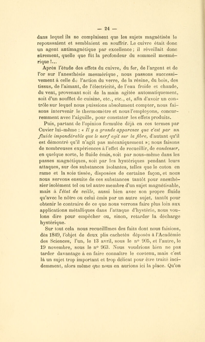 dans lequel ils se complaisent que les sujets magnétisés le repoussaient et semblaient en souffrir. Le cuivre était donc un agent antimagnétique par excellence ; il réveillait donc sûrement, quelle que fût la profondeur du sommeil mesmé- rique !... Après Tétude des effets du cuivre, du fer, de l'argent et de l'or sur l'anesthésie mesmérique, nous passons successi- vement à celle do l'action du verre, de la résine, du bois, des tissus, de l'aimant, de l'électricité, de l'eau froide et chaude, du vent, provenant soit de la main agitée automatiquement, soit d'un soufflet de cuisine, etc., etc., et, afin d'avoir un con- trôle sur lequel nous puissions absolument compter, nous fai- sons intervenir le thermomètre et nous l'employons, concur- remment avec Taiguille, pour constater les effets produits. Puis, partant de l'opinion formulée déjà en ces termes par Cuvier lui-même : <i II y a grande apparence que c'est par un fluide impondérable que le nerf agit sur la fibre, d'autant qu'il est démontré qu'il n'agit pas mécaniquement »; nous faisons de nombreuses expériences à l'effet de recueillir, de condenser, en quelque sorte, le fluide émis, soit par nous-même dans les passes magnétiques, soit par les hystériques pendant leurs attaques, sur des substances isolantes, telles que le coton en rame et la soie tissée, disposées de certaine façon, et nous nous servons ensuite de ces substances tantôt pour anesthé- sier isolément tel ou tel autre membre d'un sujet magnétisable, mais à Vétat de veille, aussi bien avec son propre fluide qu'avec le nôtre ou celui émis par un autre sujet, tantôt pour obtenir le contraire de ce que nous verrons faire plus loin aux applications métalliques dans l'attaque d'hystérie, nous vou- lons dire pour empêcher ou, sinon, retarder la décharge hystérique. Sur tout cela nous recueillîmes des faits dont nous faisions, dès 1849, Tobjet de deux plis cachetés déposés à l'Académie des Sciences, l'un, le 13 avril, sous le n» 905, et l'autre, le 19 novembre, sous le n^ 963. Nous voudrions bien ne pas tarder davantage à en faire connaître le contenu, mais c'est là un sujet trop important et trop délicat pour être traité inci- demment, alors même que nous en aurions ici la place. Qu'on