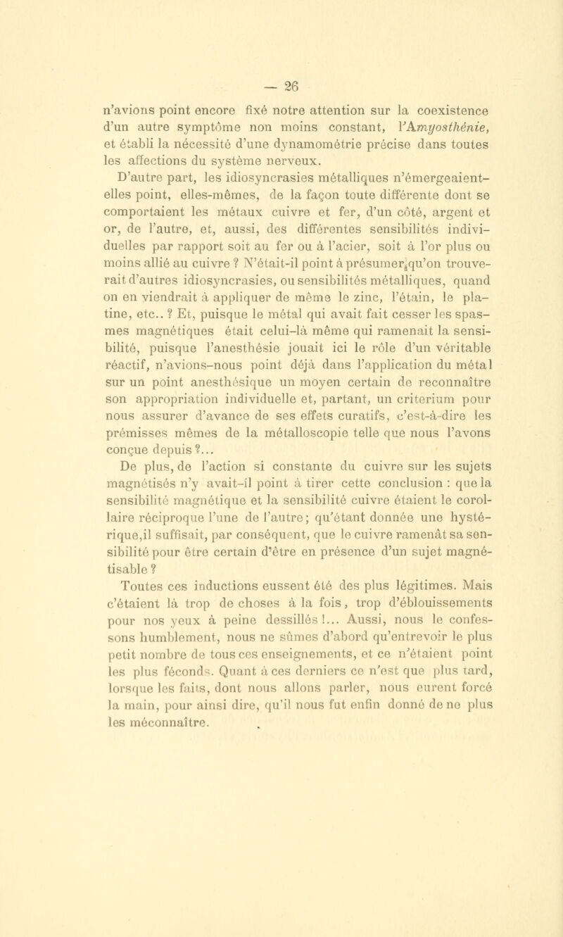 n'avions point encore fixé notre attention sur la coexistence d'un autre symptôme non moins constant, VAmt/osthénie, et établi la nécessité d'une dynamométrie précise dans toutes les affections du système nerveux. D'autre part, les idiosyncrasies métalliques n'émergeaient- elles point, elles-mêmes, de la façon toute diff'érente dont se comportaient les métaux cuivre et fer, d'un côté, argent et or, de l'autre, et, aussi, des différentes sensibilités indivi- duelles par rapport soit au fer ou à l'acier, soit à l'or plus ou moins allié au cuivre ? N'était-il point à présumer^qu'on trouve- rait d'autres idiosyncrasies, ou sensibilités métalliques, quand on en viendrait à appliquer de même le zinc, l'étain, le pla- tine, etc.. ? Et, puisque le métal qui avait fait cesser les spas- mes magnétiques était celui-là même qui ramenait la sensi- bilité, puisque l'anesthésie jouait ici le rôle d'un véritable réactif, n'avions-nous point déjà dans l'application du métal sur un point anesthésique un moyen certain de reconnaître son appropriation individuelle et, partant, un critérium pour nous assurer d'avance de ses effets curatifs, c'est-à-dire les prémisses mêmes de la métalloscopie telle que nous l'avons conçue depuis?... De plus, de l'action si constante du cuivre sur les sujets magnétisés n'y avait-il point à tirer cette conclusion : que la sensibilité magnétique et la sensibilité cuivre étaient le corol- laire réciproque l'une de l'autre ; qu'étant donnée une hysté- rique,il suffisait, par conséquent, que le cuivre ramenât sa sen- sibilité pour être certain d'être en présence d'un sujet magné- tisable ? Toutes ces inductions eussent été des plus légitimes. Mais c'étaient là trop de choses à la fois, trop d'éblouissements pour nos yeux à peine dessillés!... Aussi, nous le confes- sons humblement, nous ne sûmes d'abord qu'entrevoir le plus petit nombre de tous ces enseignements, et ce n''étaient point les plus féconds. Quant à ces derniers ce n'est que plus tard, lorsque les faits, dont nous allons parler, nous eurent forcé la main, pour ainsi dire, qu'il nous fut enfin donné de ne plus les méconnaître.