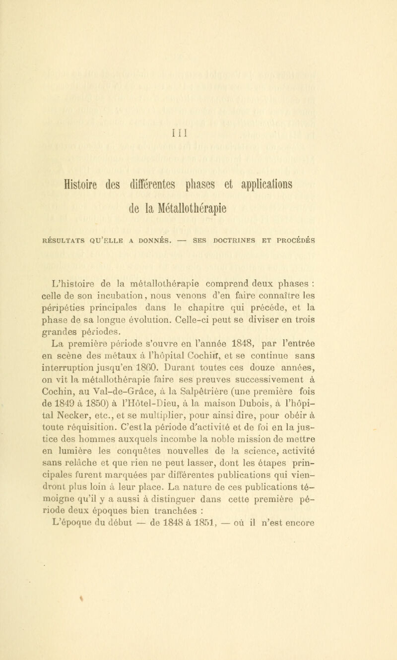 III Histoire des différentes phases et applicati de la Métallothérapie RÉSULTATS QU'ELLE A DONNÉS. — SES DOCTRINES ET PROCÉDÉS L'histoire de la métallothérapie comprend deux phases : celle de son incubation, nous venons d'en faire connaître les péripéties principales dans le chapitre qui précède, et la phase de sa longue évolution. Celle-ci peut se diviser en trois grandes périodes. La première période s'ouvre en l'année 1848, par l'entrée en scène des métaux à l'hôpital CochirT, et se continue sans interruption jusqu'en 1860. Durant toutes ces douze années, on vit la métallothérapie faire ses preuves successivement à Cochin, au Val-de-Grâce, à la Salpêtrière (une première fois de 1849 à 1850) à l'Hôtel-Dieu, à la maison Dubois, à l'hôpi- tal Necker, etc., et se multiplier, pour ainsi dire, pour obéir à toute réquisition. C'est la période d'activité et de foi en la jus- tice des hommes auxquels incombe la noble mission de mettre en lumière les conquêtes nouvelles de la science, activité sans relâche et que rien ne peut lasser, dont les étapes prin- cipales furent marquées par différentes publications qui vien- dront plus loin à leur place. La nature de ces publications té- moigne qu'il y a aussi à distinguer dans cette première pé- riode deux époques bien tranchées : L'époque du début — de 1848 à 1851, — où il n'est encore